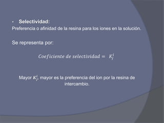 Selectividad:
Preferencia o afinidad de la resina para los iones en la solución.
Se representa por:
𝐶𝑜𝑒𝑓𝑖𝑐𝑖𝑒𝑛𝑡𝑒 𝑑𝑒 𝑠𝑒𝑙𝑒𝑐𝑡𝑖𝑣𝑖𝑑𝑎𝑑 = 𝐾𝑗
𝑖
Mayor 𝑲𝒋
𝒊
, mayor es la preferencia del ion por la resina de
intercambio.
 