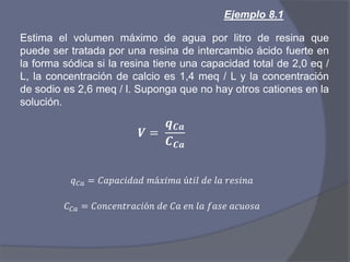 Ejemplo 8.1
Estima el volumen máximo de agua por litro de resina que
puede ser tratada por una resina de intercambio ácido fuerte en
la forma sódica si la resina tiene una capacidad total de 2,0 eq /
L, la concentración de calcio es 1,4 meq / L y la concentración
de sodio es 2,6 meq / l. Suponga que no hay otros cationes en la
solución.
𝑽 =
𝒒 𝑪𝒂
𝑪 𝑪𝒂
𝑞 𝐶𝑎 = 𝐶𝑎𝑝𝑎𝑐𝑖𝑑𝑎𝑑 𝑚á𝑥𝑖𝑚𝑎 ú𝑡𝑖𝑙 𝑑𝑒 𝑙𝑎 𝑟𝑒𝑠𝑖𝑛𝑎
𝐶 𝐶𝑎 = 𝐶𝑜𝑛𝑐𝑒𝑛𝑡𝑟𝑎𝑐𝑖ó𝑛 𝑑𝑒 𝐶𝑎 𝑒𝑛 𝑙𝑎 𝑓𝑎𝑠𝑒 𝑎𝑐𝑢𝑜𝑠𝑎
 