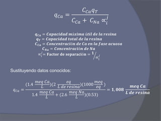 𝑞 𝐶𝑎 =
𝐶 𝐶𝑎 𝑞 𝑇
𝐶 𝐶𝑎 + 𝐶 𝑁𝑎 ∝𝑖
𝑗
𝒒 𝑪𝒂 = 𝑪𝒂𝒑𝒂𝒄𝒊𝒅𝒂𝒅 𝒎á𝒙𝒊𝒎𝒂 ú𝒕𝒊𝒍 𝒅𝒆 𝒍𝒂 𝒓𝒆𝒔𝒊𝒏𝒂
𝒒 𝑻 = 𝑪𝒂𝒑𝒂𝒄𝒊𝒅𝒂𝒅 𝒕𝒐𝒕𝒂𝒍 𝒅𝒆 𝒍𝒂 𝒓𝒆𝒔𝒊𝒏𝒂
𝑪 𝑪𝒂 = 𝑪𝒐𝒏𝒄𝒆𝒏𝒕𝒓𝒂𝒄𝒊ó𝒏 𝒅𝒆 𝑪𝒂 𝒆𝒏 𝒍𝒂 𝒇𝒂𝒔𝒆 𝒂𝒄𝒖𝒐𝒔𝒂
𝑪 𝑵𝒂 = 𝑪𝒐𝒏𝒄𝒆𝒏𝒕𝒓𝒂𝒄𝒊ó𝒏 𝒅𝒆 𝑵𝒂
∝𝑖
𝑗
= 𝐅𝐚𝐜𝐭𝐨𝐫 𝐝𝐞 𝐬𝐞𝐩𝐚𝐫𝐚𝐜𝐢ó𝐧 = 𝟏
∝𝑖
𝑗
Sustituyendo datos conocidos:
𝑞 𝐶𝑎 =
(1.4
𝑚𝑒𝑞 𝐶𝑎
𝐿
)(2
𝑒𝑞
𝐿 𝑑𝑒 𝑟𝑒𝑠𝑖𝑛𝑎
)(1000
𝑚𝑒𝑞
𝑒𝑞
)
1.4
𝑚𝑒𝑞 𝐶𝑎
𝐿
+ (2.6
𝑚𝑒𝑞 𝑁𝑎
𝐿
)(0.53)
= 𝟏, 𝟎𝟎𝟖
𝒎𝒆𝒒 𝑪𝒂
𝑳 𝒅𝒆 𝒓𝒆𝒔𝒊𝒏𝒂
 