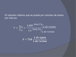 El volumen máximo que se puede por volumen de resina
por ciclo es:
𝑉 =
𝑞 𝐶𝑎
𝐶 𝐶𝑎
=
1,008
𝑚𝑒𝑞 𝐶𝑎
𝐿 𝑑𝑒 𝑟𝑒𝑠𝑖𝑛𝑎
1.4
𝑚𝑒𝑞 𝐶𝑎
𝐿 𝑑𝑒 𝑟𝑒𝑠𝑖𝑛𝑎
𝑽 = 𝟕𝟐𝟎
𝑳 𝒅𝒆 𝒂𝒈𝒖𝒂
𝑳 𝒅𝒆 𝒓𝒆𝒔𝒊𝒏𝒂
 