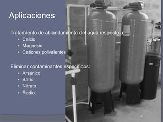 Aplicaciones
Tratamiento de ablandamiento del agua respecto a:
 Calcio
 Magnesio
 Cationes polivalentes
Eliminar contaminantes específicos:
 Arsénico
 Bario
 Nitrato
 Radio.
 