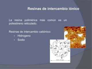 Resinas de intercambio iónico
La resina polimérica más común es un
poliestireno reticulado.
Resinas de intercambio catiónico:
 Hidrogeno
 Sodio
 