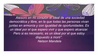 ““Atesoro en mi corazón el ideal de una sociedad
democrática y libre, en la que todas las personas vivan
juntas en armonía y con igualdad de oportunidades. Es
un ideal por el que espero vivir y que espero alcanzar.
Pero si es necesario, es un ideal por el que estoy
dispuesto a morir”.
Nelson Mandela
 