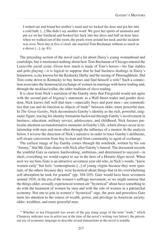 I rushed out and found her mother’s maid and we locked the door and got her into
a cold bath. [...] She didn’t say another word. We gave her spirits of ammonia and
put ice on her forehead and hooked her back into her dress and half an hour later,
when we walked out of the room, the pearls were around her neck and the incident
was over. Next day at five o’clock she married Tom Buchanan without so much as
a shiver [...]. (p. 81)
The preceding section of the novel said a lot about Daisy’s young womanhood and
courtships, but it mentioned nothing about how Tom Buchanan of Chicago entered the
Louisville social scene. Given how much is made of Tom’s horses—his fine stables
and polo playing—it is logical to suppose that he had business dealings in Daisy’s
hometown, a city known for the Kentucky Derby and the raising of Thoroughbreds. Did
Tom come down to Kentucky to buy horses and find himself a wife? Such a connec-
tion associates the homosocial exchange of women in marriage with horse trading and,
through the necklace/collar, the older tradition of slave trading.
It is clear from Nick’s narration of the Gatsby story that Fitzgerald would not agree
with the second part of Irigaray’s statement: as a Wall Street trader and gender dissi-
dent, Nick knows full well that men—especially boys and poor men—are commodi-
ties that can and do function as objects of trade15
between older, more powerful men.
In The Great Gatsby, Nick deconstructs Gatsby’s identity as the rich, powerful, enig-
matic figure, tracing his identity formation backward through Gatsby’s involvement in
business, education, military service, adolescence, and childhood. Nick focuses par-
ticular attention on transformative moments in Gatsby’s life, which always occur in re-
lationship with men and most often through the influence of a mentor. In the analysis
below, I reverse the direction of Nick’s narrative in order to trace Gatsby’s deliberate,
self-aware conversion from boy to man and from commodity to agent of exchange.
The earliest image of Jay Gatsby comes through the notebook, written by his son
“Jimmy,” that Mr. Gatz shares with Nick after Gatsby’s funeral. The document records
the youthful Gatz as earnest, hardworking, ambitious, and determined to succeed—in
short, everything we would expect to see in the hero of a Horatio Alger novel. When
next we see him, Gatz is an attractive seventeen year old who, in Nick’s words, “knew
women early” but feels “contemptuous [...] of young virgins because they were igno-
rant, of the others because they were hysterical about things that in his overwhelming
self-absorption he took for granted” (pp. 104-105). Gatz would have been seventeen
around 1910, in the era of the women’s suffrage movement, so we might surmise that
the things older, sexually experienced women are “hysterical” about have something to
do with the treatment of women by men and with the role of women in a patriarchal
economy. Not one to join in women’s “hysterical” rage, the poor and powerless Gatz
turns his attention to the source of wealth, power, and privilege in American society:
older, wealthier, and more powerful men.
217
GATSBY’S MENTORS
15
Whether or not Fitzgerald was aware of the gay slang usage of the term “trade,” which
Chauncey indicates was in active use at the time of the novel’s writing (see below), the persist-
ent use of economic language to describe sexual transactions in the novel is notable.
 