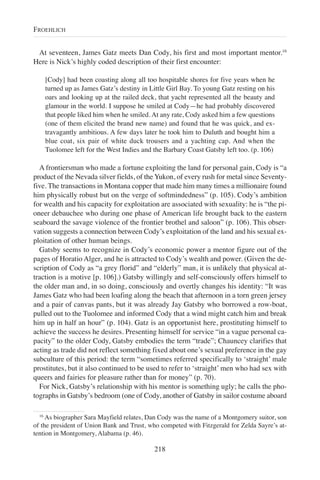 At seventeen, James Gatz meets Dan Cody, his first and most important mentor.16
Here is Nick’s highly coded description of their first encounter:
[Cody] had been coasting along all too hospitable shores for five years when he
turned up as James Gatz’s destiny in Little Girl Bay. To young Gatz resting on his
oars and looking up at the railed deck, that yacht represented all the beauty and
glamour in the world. I suppose he smiled at Cody—he had probably discovered
that people liked him when he smiled. At any rate, Cody asked him a few questions
(one of them elicited the brand new name) and found that he was quick, and ex-
travagantly ambitious. A few days later he took him to Duluth and bought him a
blue coat, six pair of white duck trousers and a yachting cap. And when the
Tuolomee left for the West Indies and the Barbary Coast Gatsby left too. (p. 106)
A frontiersman who made a fortune exploiting the land for personal gain, Cody is “a
product of the Nevada silver fields, of the Yukon, of every rush for metal since Seventy-
five. The transactions in Montana copper that made him many times a millionaire found
him physically robust but on the verge of softmindedness” (p. 105). Cody’s ambition
for wealth and his capacity for exploitation are associated with sexuality: he is “the pi-
oneer debauchee who during one phase of American life brought back to the eastern
seaboard the savage violence of the frontier brothel and saloon” (p. 106). This obser-
vation suggests a connection between Cody’s exploitation of the land and his sexual ex-
ploitation of other human beings.
Gatsby seems to recognize in Cody’s economic power a mentor figure out of the
pages of Horatio Alger, and he is attracted to Cody’s wealth and power. (Given the de-
scription of Cody as “a grey florid” and “elderly” man, it is unlikely that physical at-
traction is a motive [p. 106].) Gatsby willingly and self-consciously offers himself to
the older man and, in so doing, consciously and overtly changes his identity: “It was
James Gatz who had been loafing along the beach that afternoon in a torn green jersey
and a pair of canvas pants, but it was already Jay Gatsby who borrowed a row-boat,
pulled out to the Tuolomee and informed Cody that a wind might catch him and break
him up in half an hour” (p. 104). Gatz is an opportunist here, prostituting himself to
achieve the success he desires. Presenting himself for service “in a vague personal ca-
pacity” to the older Cody, Gatsby embodies the term “trade”; Chauncey clarifies that
acting as trade did not reflect something fixed about one’s sexual preference in the gay
subculture of this period: the term “sometimes referred specifically to ‘straight’ male
prostitutes, but it also continued to be used to refer to ‘straight’ men who had sex with
queers and fairies for pleasure rather than for money” (p. 70).
For Nick, Gatsby’s relationship with his mentor is something ugly; he calls the pho-
tographs in Gatsby’s bedroom (one of Cody, another of Gatsby in sailor costume aboard
218
FROEHLICH
16
As biographer Sara Mayfield relates, Dan Cody was the name of a Montgomery suitor, son
of the president of Union Bank and Trust, who competed with Fitzgerald for Zelda Sayre’s at-
tention in Montgomery, Alabama (p. 46).
 