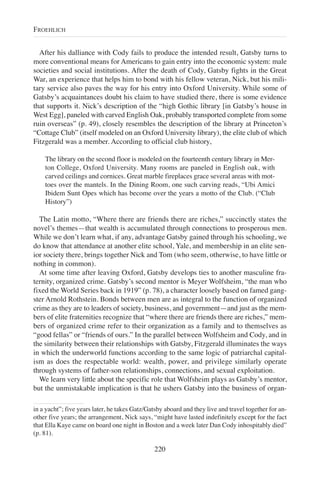 After his dalliance with Cody fails to produce the intended result, Gatsby turns to
more conventional means for Americans to gain entry into the economic system: male
societies and social institutions. After the death of Cody, Gatsby fights in the Great
War, an experience that helps him to bond with his fellow veteran, Nick, but his mili-
tary service also paves the way for his entry into Oxford University. While some of
Gatsby’s acquaintances doubt his claim to have studied there, there is some evidence
that supports it. Nick’s description of the “high Gothic library [in Gatsby’s house in
West Egg], paneled with carved English Oak, probably transported complete from some
ruin overseas” (p. 49), closely resembles the description of the library at Princeton’s
“Cottage Club” (itself modeled on an Oxford University library), the elite club of which
Fitzgerald was a member. According to official club history,
The library on the second floor is modeled on the fourteenth century library in Mer-
ton College, Oxford University. Many rooms are paneled in English oak, with
carved ceilings and cornices. Great marble fireplaces grace several areas with mot-
toes over the mantels. In the Dining Room, one such carving reads, “Ubi Amici
Ibidem Sunt Opes which has become over the years a motto of the Club. (“Club
History”)
The Latin motto, “Where there are friends there are riches,” succinctly states the
novel’s themes—that wealth is accumulated through connections to prosperous men.
While we don’t learn what, if any, advantage Gatsby gained through his schooling, we
do know that attendance at another elite school, Yale, and membership in an elite sen-
ior society there, brings together Nick and Tom (who seem, otherwise, to have little or
nothing in common).
At some time after leaving Oxford, Gatsby develops ties to another masculine fra-
ternity, organized crime. Gatsby’s second mentor is Meyer Wolfsheim, “the man who
fixed the World Series back in 1919” (p. 78), a character loosely based on famed gang-
ster Arnold Rothstein. Bonds between men are as integral to the function of organized
crime as they are to leaders of society, business, and government—and just as the mem-
bers of elite fraternities recognize that “where there are friends there are riches,” mem-
bers of organized crime refer to their organization as a family and to themselves as
“good fellas” or “friends of ours.” In the parallel between Wolfsheim and Cody, and in
the similarity between their relationships with Gatsby, Fitzgerald illuminates the ways
in which the underworld functions according to the same logic of patriarchal capital-
ism as does the respectable world: wealth, power, and privilege similarly operate
through systems of father-son relationships, connections, and sexual exploitation.
We learn very little about the specific role that Wolfsheim plays as Gatsby’s mentor,
but the unmistakable implication is that he ushers Gatsby into the business of organ-
220
FROEHLICH
in a yacht”; five years later, he takes Gatz/Gatsby aboard and they live and travel together for an-
other five years; the arrangement, Nick says, “might have lasted indefinitely except for the fact
that Ella Kaye came on board one night in Boston and a week later Dan Cody inhospitably died”
(p. 81).
 