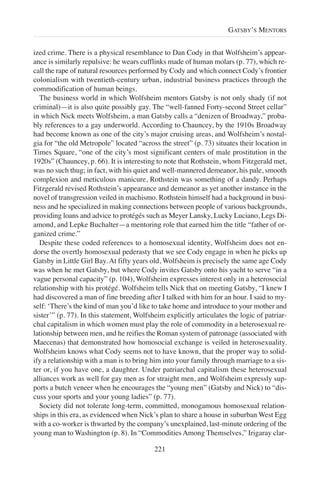 ized crime. There is a physical resemblance to Dan Cody in that Wolfsheim’s appear-
ance is similarly repulsive: he wears cufflinks made of human molars (p. 77), which re-
call the rape of natural resources performed by Cody and which connect Cody’s frontier
colonialism with twentieth-century urban, industrial business practices through the
commodification of human beings.
The business world in which Wolfsheim mentors Gatsby is not only shady (if not
criminal)—it is also quite possibly gay. The “well-fanned Forty-second Street cellar”
in which Nick meets Wolfsheim, a man Gatsby calls a “denizen of Broadway,” proba-
bly references to a gay underworld. According to Chauncey, by the 1910s Broadway
had become known as one of the city’s major cruising areas, and Wolfsheim’s nostal-
gia for “the old Metropole” located “across the street” (p. 73) situates their location in
Times Square, “one of the city’s most significant centers of male prostitution in the
1920s” (Chauncey, p. 66). It is interesting to note that Rothstein, whom Fitzgerald met,
was no such thug; in fact, with his quiet and well-mannered demeanor, his pale, smooth
complexion and meticulous manicure, Rothstein was something of a dandy. Perhaps
Fitzgerald revised Rothstein’s appearance and demeanor as yet another instance in the
novel of transgression veiled in machismo. Rothstein himself had a background in busi-
ness and he specialized in making connections between people of various backgrounds,
providing loans and advice to protégés such as Meyer Lansky, Lucky Luciano, Legs Di-
amond, and Lepke Buchalter—a mentoring role that earned him the title “father of or-
ganized crime.”
Despite these coded references to a homosexual identity, Wolfsheim does not en-
dorse the overtly homosexual pederasty that we see Cody engage in when he picks up
Gatsby in Little Girl Bay. At fifty years old, Wolfsheim is precisely the same age Cody
was when he met Gatsby, but where Cody invites Gatsby onto his yacht to serve “in a
vague personal capacity” (p. 104), Wolfsheim expresses interest only in a heterosocial
relationship with his protégé. Wolfsheim tells Nick that on meeting Gatsby, “I knew I
had discovered a man of fine breeding after I talked with him for an hour. I said to my-
self: ‘There’s the kind of man you’d like to take home and introduce to your mother and
sister’” (p. 77). In this statement, Wolfsheim explicitly articulates the logic of patriar-
chal capitalism in which women must play the role of commodity in a heterosexual re-
lationship between men, and he reifies the Roman system of patronage (associated with
Maecenas) that demonstrated how homosocial exchange is veiled in heterosexuality.
Wolfsheim knows what Cody seems not to have known, that the proper way to solid-
ify a relationship with a man is to bring him into your family through marriage to a sis-
ter or, if you have one, a daughter. Under patriarchal capitalism these heterosexual
alliances work as well for gay men as for straight men, and Wolfsheim expressly sup-
ports a butch veneer when he encourages the “young men” (Gatsby and Nick) to “dis-
cuss your sports and your young ladies” (p. 77).
Society did not tolerate long-term, committed, monogamous homosexual relation-
ships in this era, as evidenced when Nick’s plan to share a house in suburban West Egg
with a co-worker is thwarted by the company’s unexplained, last-minute ordering of the
young man to Washington (p. 8). In “Commodities Among Themselves,” Irigaray clar-
221
GATSBY’S MENTORS
 