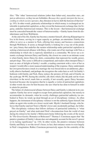 ifies: “The ‘other’ homosexual relations [other than father-son], masculine ones, are
just as subversive, so they too are forbidden. Because they openly interpret the law ac-
cording to which society operates, they threaten in fact to shift the horizon of that law”
(p. 193). In other words, pederastic relationships in which money is exchanged are in-
tolerable in patriarchal capitalism, as they reveal the homosocial exchange that, for Iri-
garay, underlies heterosexual romance. This is the lesson—that homosocial exchange
must be concealed beneath the veneer of heterosexuality—Gatsby learns from his dis-
inheritance and from Wolfsheim.
At the end of his life, Gatsby has become a mentor himself, allowing Klipspringer to
live in his house, serving in a vague capacity as, perhaps, an entertainer. Gatsby also
offers to serve as a mentor to Nick, offering him money and business connections
through Wolfsheim. It seems as though Gatsby is looking for a way out of the preda-
tor / prey binary that underlies the mentor relationship under patriarchal capitalism in
seeking a heterosocial alliance with Daisy, who wants out of her marriage with Tom, a
relationship in which she is expressly identified as a commodity. We never see a ro-
mantic exchange between Daisy and Gatsby; the closest we come to an intimate scene
is when Gatsby shows Daisy his shirts, commodities that represent his wealth, power,
and privilege. This scene is difficult to comprehend, and readers often interpret Daisy’s
tears as ones of delight at Gatsby’s wealth, a reading consistent with a view of her as
insipid. I would offer a more nuanced understanding of the response. Daisy understands
her own powerlessness (stuck in a marriage she was forced into to an adulterous, phys-
ically abusive husband), and perhaps she recognizes the codes here as well. In Gatsby’s
bedroom with Gatsby and Nick, Daisy notices the pictures of Cody and of Gatsby on
the yacht (pp. 98-99). Seeing the colorful, silk shirts which, like the pink suit he wears
elsewhere in the novel, mark him as socially, if not sexually, queer, Daisy becomes
hysterical because she recognizes that he is equally a victim of patriarchal capitalism;
in other words she cries for him because she sees what he has done to himself in order
to attain his position.
The failure of a heterosocial alliance between Daisy and Gatsby is inherent in its con-
ception: Gatsby has never sought to escape from patriarchal capitalism, but merely to
accommodate its demands; when he overtly challenges patriarchal authority (as em-
bodied in Tom), he winds up dead through an act of disciplinary violence. As often
happens, the instrument of disciplinary violence is not the authority figure himself, but
rather an agent who resides at a lower social rank: Myrtle’s husband George, who be-
lieves that Gatsby (and not Tom) is Myrtle’s lover and, incidentally perhaps, her killer.
This disciplinary violence that follows defiance of patriarchal authority is “what
preyed on Gatsby” and what motivated Nick’s disconnection from the world of men
during his retreat to his family’s Midwestern home following the events of the novel.
In “The Great Gatsby: Romance or Holocaust?” Thomas J. Cousineau argues that “the
putative grandeur of Gatsby’s dream does not adequately account for the novel’s power
or its lasting significance” (p. 110). In other words, the putative romance between
Gatsby and Daisy is not the novel’s focus; in fact, that romance seems to exist largely
in Nick’s imagination. Rather, Cousineau persuasively argues for the centrality of the
222
FROEHLICH
 