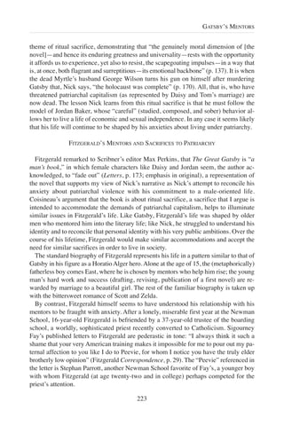 theme of ritual sacrifice, demonstrating that “the genuinely moral dimension of [the
novel]—and hence its enduring greatness and universality—rests with the opportunity
it affords us to experience, yet also to resist, the scapegoating impulses—in a way that
is, at once, both flagrant and surreptitious—its emotional backbone” (p. 137). It is when
the dead Myrtle’s husband George Wilson turns his gun on himself after murdering
Gatsby that, Nick says, “the holocaust was complete” (p. 170). All, that is, who have
threatened patriarchal capitalism (as represented by Daisy and Tom’s marriage) are
now dead. The lesson Nick learns from this ritual sacrifice is that he must follow the
model of Jordan Baker, whose “careful” (studied, composed, and sober) behavior al-
lows her to live a life of economic and sexual independence. In any case it seems likely
that his life will continue to be shaped by his anxieties about living under patriarchy.
FITZGERALD’S MENTORS AND SACRIFICES TO PATRIARCHY
Fitzgerald remarked to Scribner’s editor Max Perkins, that The Great Gatsby is “a
man’s book,” in which female characters like Daisy and Jordan seem, the author ac-
knowledged, to “fade out” (Letters, p. 173; emphasis in original), a representation of
the novel that supports my view of Nick’s narrative as Nick’s attempt to reconcile his
anxiety about patriarchal violence with his commitment to a male-oriented life.
Coisineau’s argument that the book is about ritual sacrifice, a sacrifice that I argue is
intended to accommodate the demands of patriarchal capitalism, helps to illuminate
similar issues in Fitzgerald’s life. Like Gatsby, Fitzgerald’s life was shaped by older
men who mentored him into the literary life; like Nick, he struggled to understand his
identity and to reconcile that personal identity with his very public ambitions. Over the
course of his lifetime, Fitzgerald would make similar accommodations and accept the
need for similar sacrifices in order to live in society.
The standard biography of Fitzgerald represents his life in a pattern similar to that of
Gatsby in his figure as a HoratioAlger hero.Alone at the age of 15, the (metaphorically)
fatherless boy comes East, where he is chosen by mentors who help him rise; the young
man’s hard work and success (drafting, revising, publication of a first novel) are re-
warded by marriage to a beautiful girl. The rest of the familiar biography is taken up
with the bittersweet romance of Scott and Zelda.
By contrast, Fitzgerald himself seems to have understood his relationship with his
mentors to be fraught with anxiety. After a lonely, miserable first year at the Newman
School, 16-year-old Fitzgerald is befriended by a 37-year-old trustee of the boarding
school, a worldly, sophisticated priest recently converted to Catholicism. Sigourney
Fay’s published letters to Fitzgerald are pederastic in tone: “I always think it such a
shame that your very American training makes it impossible for me to pour out my pa-
ternal affection to you like I do to Peevie, for whom I notice you have the truly elder
brotherly low opinion” (Fitzgerald Correspondence, p. 29). The “Peevie” referenced in
the letter is Stephan Parrott, another Newman School favorite of Fay’s, a younger boy
with whom Fitzgerald (at age twenty-two and in college) perhaps competed for the
priest’s attention.
223
GATSBY’S MENTORS
 