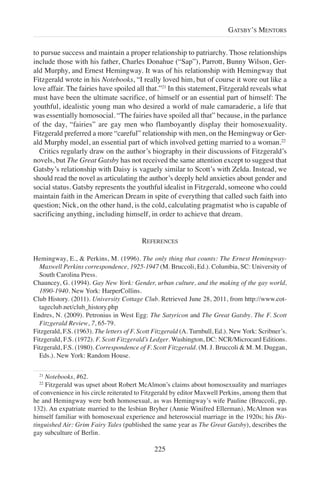 to pursue success and maintain a proper relationship to patriarchy. Those relationships
include those with his father, Charles Donahue (“Sap”), Parrott, Bunny Wilson, Ger-
ald Murphy, and Ernest Hemingway. It was of his relationship with Hemingway that
Fitzgerald wrote in his Notebooks, “I really loved him, but of course it wore out like a
love affair. The fairies have spoiled all that.”21
In this statement, Fitzgerald reveals what
must have been the ultimate sacrifice, of himself or an essential part of himself: The
youthful, idealistic young man who desired a world of male camaraderie, a life that
was essentially homosocial. “The fairies have spoiled all that” because, in the parlance
of the day, “fairies” are gay men who flamboyantly display their homosexuality.
Fitzgerald preferred a more “careful” relationship with men, on the Hemingway or Ger-
ald Murphy model, an essential part of which involved getting married to a woman.22
Critics regularly draw on the author’s biography in their discussions of Fitzgerald’s
novels, but The Great Gatsby has not received the same attention except to suggest that
Gatsby’s relationship with Daisy is vaguely similar to Scott’s with Zelda. Instead, we
should read the novel as articulating the author’s deeply held anxieties about gender and
social status. Gatsby represents the youthful idealist in Fitzgerald, someone who could
maintain faith in the American Dream in spite of everything that called such faith into
question; Nick, on the other hand, is the cold, calculating pragmatist who is capable of
sacrificing anything, including himself, in order to achieve that dream.
REFERENCES
Hemingway, E., & Perkins, M. (1996). The only thing that counts: The Ernest Hemingway-
Maxwell Perkins correspondence, 1925-1947 (M. Bruccoli, Ed.). Columbia, SC: University of
South Carolina Press.
Chauncey, G. (1994). Gay New York: Gender, urban culture, and the making of the gay world,
1890-1940. New York: HarperCollins.
Club History. (2011). University Cottage Club. Retrieved June 28, 2011, from http://www.cot-
tageclub.net/club_history.php
Endres, N. (2009). Petronius in West Egg: The Satyricon and The Great Gatsby. The F. Scott
Fitzgerald Review, 7, 65-79.
Fitzgerald, F.S. (1963). The letters of F. Scott Fitzgerald (A. Turnbull, Ed.). New York: Scribner’s.
Fitzgerald, F.S. (1972). F. Scott Fitzgerald’s Ledger. Washington, DC: NCR/Microcard Editions.
Fitzgerald, F.S. (1980). Correspondence of F. Scott Fitzgerald. (M. J. Bruccoli & M. M. Duggan,
Eds.). New York: Random House.
225
GATSBY’S MENTORS
21
Notebooks, #62.
22
Fitzgerald was upset about Robert McAlmon’s claims about homosexuality and marriages
of convenience in his circle reiterated to Fitzgerald by editor Maxwell Perkins, among them that
he and Hemingway were both homosexual, as was Hemingway’s wife Pauline (Bruccoli, pp.
132). An expatriate married to the lesbian Bryher (Annie Winifred Ellerman), McAlmon was
himself familiar with homosexual experience and heterosocial marriage in the 1920s; his Dis-
tinguished Air: Grim Fairy Tales (published the same year as The Great Gatsby), describes the
gay subculture of Berlin.
 