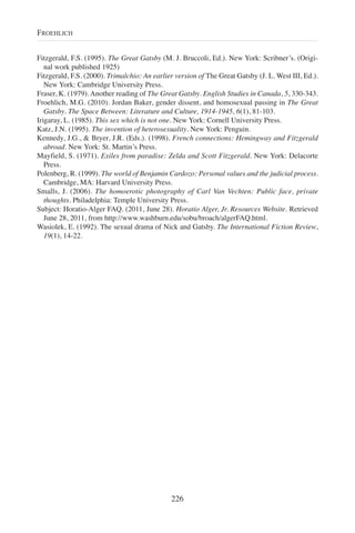 Fitzgerald, F.S. (1995). The Great Gatsby (M. J. Bruccoli, Ed.). New York: Scribner’s. (Origi-
nal work published 1925)
Fitzgerald, F.S. (2000). Trimalchio: An earlier version of The Great Gatsby (J. L. West III, Ed.).
New York: Cambridge University Press.
Fraser, K. (1979). Another reading of The Great Gatsby. English Studies in Canada, 5, 330-343.
Froehlich, M.G. (2010). Jordan Baker, gender dissent, and homosexual passing in The Great
Gatsby. The Space Between: Literature and Culture, 1914-1945, 6(1), 81-103.
Irigaray, L. (1985). This sex which is not one. New York: Cornell University Press.
Katz, J.N. (1995). The invention of heterosexuality. New York: Penguin.
Kennedy, J.G., & Bryer, J.R. (Eds.). (1998). French connections: Hemingway and Fitzgerald
abroad. New York: St. Martin’s Press.
Mayfield, S. (1971). Exiles from paradise: Zelda and Scott Fitzgerald. New York: Delacorte
Press.
Polenberg, R. (1999). The world of Benjamin Cardozo: Personal values and the judicial process.
Cambridge, MA: Harvard University Press.
Smalls, J. (2006). The homoerotic photography of Carl Van Vechten: Public face, private
thoughts. Philadelphia: Temple University Press.
Subject: Horatio-Alger FAQ. (2011, June 28). Horatio Alger, Jr. Resources Website. Retrieved
June 28, 2011, from http://www.washburn.edu/sobu/broach/algerFAQ.html.
Wasiolek, E. (1992). The sexual drama of Nick and Gatsby. The International Fiction Review,
19(1), 14-22.
226
FROEHLICH
 