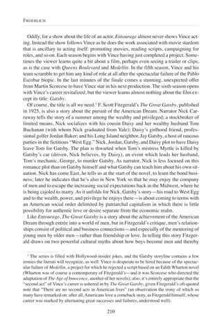 Oddly, for a show about the life of an actor, Entourage almost never shows Vince act-
ing. Instead the show follows Vince as he does the work associated with movie stardom
that is ancillary to acting itself: promoting movies, reading scripts, campaigning for
roles, and so on. Each season begins with Vince having just completed a project. Some-
times the viewer learns quite a bit about a film, perhaps even seeing a trailer or clips,
as is the case with Queens Boulevard and Medellin. In the fifth season, Vince and his
team scramble to get him any kind of role at all after the spectacular failure of the Pablo
Escobar biopic. In the last minutes of the finale comes a stunning, unexpected offer
from Martin Scorcese to have Vince star in his next production. The sixth season opens
with Vince’s career revitalized, but the viewer learns almost nothing about the film ex-
cept its title: Gatsby.
Of course, the title is all we need.2
F. Scott Fitzgerald’s The Great Gatsby, published
in 1925, is also a story about the pursuit of the American Dream. Narrator Nick Car-
raway tells the story of a summer among the wealthy and privileged; a stockbroker of
limited means, Nick socializes with his cousin Daisy and her wealthy husband Tom
Buchanan (with whom Nick graduated from Yale); Daisy’s girlhood friend, profes-
sional golfer Jordan Baker; and his Long Island neighbor, Jay Gatsby, a host of raucous
parties in the fictitious “West Egg.” Nick, Jordan, Gatsby, and Daisy plot to have Daisy
leave Tom for Gatsby. The plan is thwarted when Tom’s mistress Myrtle is killed by
Gatsby’s car (driven, Nick believes, by Daisy), an event which leads her husband,
Tom’s mechanic, George, to murder Gatsby. As narrator, Nick is less focused on this
romance plot than on Gatsby himself and what Gatsby can teach him about his own sit-
uation. Nick has come East, he tells us at the start of the novel, to learn the bond busi-
ness; later he indicates that he’s also in New York so that he may enjoy the company
of men and to escape the increasing social expectations back in the Midwest, where he
is being cajoled to marry. As it unfolds for Nick, Gatsby’s story—his road to West Egg
and to the wealth, power, and privilege he enjoys there—is about coming to terms with
an American social order delimited by patriarchal capitalism in which there is little
possibility for authentic love or desire separate from the economic realm.
Like Entourage, The Great Gatsby is a story about the achievement of the American
Dream through entrée into a world of men, but in Fitzgerald’s critique, men’s relation-
ships consist of political and business connections—and especially of the mentoring of
young men by older men—rather than friendship or love. In telling this story Fitzger-
ald draws on two powerful cultural myths about how boys become men and thereby
210
FROEHLICH
2
The series is filled with Hollywood-insider jokes, and the Gatsby storyline contains a few
ironies the literati will recognize, as well: Vince is desperate to be hired because of the spectac-
ular failure of Medellin, a project for which he rejected a script based on an Edith Wharton novel
(Wharton was of course a contemporary of Fitzgerald’s—and it was Scorcese who directed the
adaptation of The Age of Innocence, another of her novels); also, it’s entirely appropriate that the
“second act” of Vince’s career is ushered in by The Great Gatsby, given Fitzgerald’s oft-quoted
note that “There are no second acts in American lives” (an observation the irony of which so
many have remarked on: after all, Americans love a comeback story, as Fitzgerald himself, whose
career was marked by alternating great successes and failures, understood well).
 