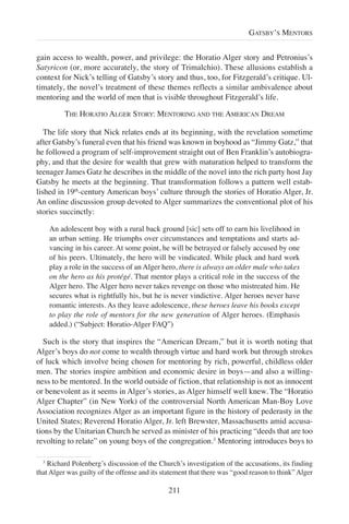 gain access to wealth, power, and privilege: the Horatio Alger story and Petronius’s
Satyricon (or, more accurately, the story of Trimalchio). These allusions establish a
context for Nick’s telling of Gatsby’s story and thus, too, for Fitzgerald’s critique. Ul-
timately, the novel’s treatment of these themes reflects a similar ambivalence about
mentoring and the world of men that is visible throughout Fitzgerald’s life.
THE HORATIO ALGER STORY: MENTORING AND THE AMERICAN DREAM
The life story that Nick relates ends at its beginning, with the revelation sometime
after Gatsby’s funeral even that his friend was known in boyhood as “Jimmy Gatz,” that
he followed a program of self-improvement straight out of Ben Franklin’s autobiogra-
phy, and that the desire for wealth that grew with maturation helped to transform the
teenager James Gatz he describes in the middle of the novel into the rich party host Jay
Gatsby he meets at the beginning. That transformation follows a pattern well estab-
lished in 19th
-century American boys’ culture through the stories of Horatio Alger, Jr.
An online discussion group devoted to Alger summarizes the conventional plot of his
stories succinctly:
An adolescent boy with a rural back ground [sic] sets off to earn his livelihood in
an urban setting. He triumphs over circumstances and temptations and starts ad-
vancing in his career. At some point, he will be betrayed or falsely accused by one
of his peers. Ultimately, the hero will be vindicated. While pluck and hard work
play a role in the success of an Alger hero, there is always an older male who takes
on the hero as his protégé. That mentor plays a critical role in the success of the
Alger hero. The Alger hero never takes revenge on those who mistreated him. He
secures what is rightfully his, but he is never vindictive. Alger heroes never have
romantic interests. As they leave adolescence, these heroes leave his books except
to play the role of mentors for the new generation of Alger heroes. (Emphasis
added.) (“Subject: Horatio-Alger FAQ”)
Such is the story that inspires the “American Dream,” but it is worth noting that
Alger’s boys do not come to wealth through virtue and hard work but through strokes
of luck which involve being chosen for mentoring by rich, powerful, childless older
men. The stories inspire ambition and economic desire in boys—and also a willing-
ness to be mentored. In the world outside of fiction, that relationship is not as innocent
or benevolent as it seems in Alger’s stories, as Alger himself well knew. The “Horatio
Alger Chapter” (in New York) of the controversial North American Man-Boy Love
Association recognizes Alger as an important figure in the history of pederasty in the
United States; Reverend Horatio Alger, Jr. left Brewster, Massachusetts amid accusa-
tions by the Unitarian Church he served as minister of his practicing “deeds that are too
revolting to relate” on young boys of the congregation.3
Mentoring introduces boys to
211
GATSBY’S MENTORS
3
Richard Polenberg’s discussion of the Church’s investigation of the accusations, its finding
that Alger was guilty of the offense and its statement that there was “good reason to think” Alger
 