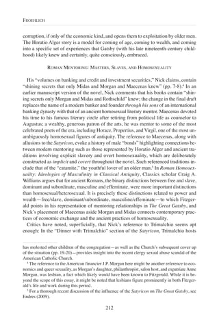 corruption, if only of the economic kind, and opens them to exploitation by older men.
The Horatio Alger story is a model for coming of age, coming to wealth, and coming
into a specific set of experiences that Gatsby (with his late nineteenth-century child-
hood) likely knew and certainly, quite consciously, embraced.
ROMAN MENTORING: MASTERS, SLAVES, AND HOMOSEXUALITY
His “volumes on banking and credit and investment securities,” Nick claims, contain
“shining secrets that only Midas and Morgan and Maecenas knew” (pp. 7-8).4
In an
earlier manuscript version of the novel, Nick comments that his books contain “shin-
ing secrets only Morgan and Midas and Rothschild” knew; the change in the final draft
replaces the name of a modern banker and founder through his sons of an international
banking dynasty with that of an ancient homosexual literary mentor. Maecenas devoted
his time to his famous literary circle after retiring from political life as counselor to
Augustus; a wealthy, generous patron of the arts, he was mentor to some of the most
celebrated poets of the era, including Horace, Propertius, and Virgil, one of the most un-
ambiguously homosexual figures of antiquity. The reference to Maecenas, along with
allusions to the Satyricon, evoke a history of male “bonds” highlighting connections be-
tween modern mentoring such as those represented by Horatio Alger and ancient tra-
ditions involving explicit slavery and overt homosexuality, which are deliberately
constructed as implicit and covert throughout the novel. Such referenced traditions in-
clude that of the “catamite,” the youthful lover of an older man.5
In Roman Homosex-
uality: Ideologies of Masculinity in Classical Antiquity, Classics scholar Craig A.
Williams argues that for ancient Romans, the binary distinctions between free and slave,
dominant and subordinate, masculine and effeminate, were more important distinctions
than homosexual/heterosexual. It is precisely these distinctions related to power and
wealth—free/slave, dominant/subordinate, masculine/effeminate—to which Fitzger-
ald points in his representation of mentoring relationships in The Great Gatsby, and
Nick’s placement of Maecenas aside Morgan and Midas connects contemporary prac-
tices of economic exchange and the ancient practices of homosexuality.
Critics have noted, superficially, that Nick’s reference to Trimalchio seems apt
enough: In the “Dinner with Trimalchio” section of the Satyricon, Trimalchio hosts
212
FROEHLICH
has molested other children of the congregation—as well as the Church’s subsequent cover up
of the situation (pp. 19-20)—provides insight into the recent clergy sexual abuse scandal of the
American Catholic Church.
4
The reference to the American financier J.P. Morgan here might be another reference to eco-
nomics and queer sexuality, as Morgan’s daughter, philanthropist, salon host, and expatriate Anne
Morgan, was lesbian, a fact which likely would have been known to Fitzgerald. While it is be-
yond the scope of this essay, it might be noted that lesbians figure prominently in both Fitzger-
ald’s life and work during this period.
5
For a thorough recent discussion of the influence of the Satyricon on The Great Gatsby, see
Endres (2009).
 
