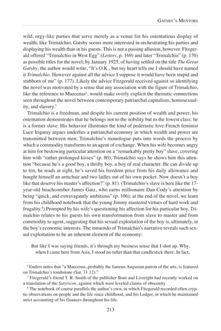 wild, orgy-like parties that serve merely as a venue for his ostentatious display of
wealth; like Trimalchio, Gatsby seems more interested in orchestrating his parties and
displaying his wealth than in his guests. This is not a passing allusion, however. Fitzger-
ald offered “Trimalchio in West Egg” (Letters, p. 169) and later “Trimalchio” (p. 170)
as possible titles for the novel; by January 1925, of having settled on the title The Great
Gatsby, the author would write, “It’s O.K., but my heart tells me I should have named
it Trimalchio. However against all the advice I suppose it would have been stupid and
stubborn of me” (p. 177). Likely the advice Fitzgerald received against so identifying
the novel was motivated by a sense that any association with the figure of Trimalchio,
like the reference to Maecenas6
, would make overly explicit the thematic connections
seen throughout the novel between contemporary patriarchal capitalism, homosexual-
ity, and slavery.7
Trimalchio is a freedman, and despite his current position of wealth and power, his
ostentation demonstrates that he belongs not to the nobility but to the lowest class: he
is a former slave. His behavior illustrates the kind of pederastic love French feminist
Luce Irigaray argues underlies a patriarchal economy in which wealth and power are
transmitted between men; Trimalchio’s monologue puts into words the process by
which a commodity transforms to an agent of exchange. When his wife becomes angry
at him for bestowing particular attention on a “remarkably pretty boy” slave, covering
him with “rather prolonged kisses” (p. 80), Trimalchio says he shows him this atten-
tion “because he’s a good boy, a thrifty boy, a boy of real character. He can divide up
to ten, he reads at sight, he’s saved his freedom price from his daily allowance and
bought himself an armchair and two ladles out of his own pocket. Now doesn’t a boy
like that deserve his master’s affection?” (p. 81). (Trimalchio’s slave is here like the 17-
year-old beachcomber James Gatz, who earns millionaire Dan Cody’s attention by
being “quick, and extravagantly ambitious” (p. 106); at the end of the novel, we learn
from his childhood notebook that the young Jimmy mastered virtues of hard work and
frugality.8
) Prompted by his wife’s questioning his affection for his particular boy, Tri-
malchio relates to his guests his own transformation from slave to master and from
commodity to agent, suggesting that his sexual exploitation of the boy is, ultimately, in
the boy’s economic interests. The innuendo of Trimalchio’s narrative reveals such sex-
ual exploitation to be an inherent element of the economy:
But like I was saying friends, it’s through my business sense that I shot up. Why,
when I came here from Asia, I stood no taller than that candlestick there. In fact,
213
GATSBY’S MENTORS
6
Enders notes that “a Maecenas, probably the famous Augustan patron of the arts, is featured
on Trimalchio’s tombstone (Sat. 71.12).”
7
Fitzgerald’s friend T. R. Smith of the publisher Boni and Liveright had recently worked on
a translation of the Satyricon, against which were leveled claims of obscenity.
8
The notebook of course parallels the author’s own, in which Fitzgerald recorded often cryp-
tic observations on people and the life since childhood, and his Ledger, in which he maintained
strict accounting of his finances throughout his life.
 