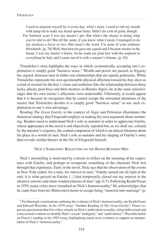 I used to measure myself by it every day; what’s more, I used to rub my mouth
with lamp oil to make my beard sprout faster. Didn’t do a bit of good, though.
For fourteen years I was my master’s pet. But what’s the shame in doing what
you’re told to do? But all the same, if you know what I mean, I managed to do
my mistress a favor or two. But mum’s the word. I’m none of your ordinary
blowhards. [p. 76] Well, then heaven gave me a push and I became master in the
house. I was my master’s brains. So he made me joint heir with the emperor to
everything he had, and I came out of it with a senator’s fortune. (p. 82)
Trimalchio’s story highlights the ways in which, economically, accepting one’s ex-
ploitation is simply good “business sense.” Wealth and power are passed, as Irigaray
has argued, between men in father-son relationships that are openly pederastic. While
Trimalchio represents his own questionable physical affection toward his boy slave as
a kind of reward for the boy’s virtue and ambition (like the relationship between those
lucky, plucky poor boys and their mentors in Horatio Alger), he at the same acknowl-
edges that his own master’s affections were undesirable. Ultimately, it would appear
that it is because he recognizes that he cannot escape the unwanted attentions of the
master that Trimalchio decides it is simply good “business sense” to use such ex-
ploitation to one’s own advantage.
Reading The Great Gatsby in the context of Alger and Petronius illuminates the
rhetorical strategy that Fitzgerald employs in making his own argument about mentor-
ing. Readers need to understand Nick’s role as narrator in order to appreciate Gatsby,
whose appearance in the novel is not objectively reported but, as we shall see, colored
by the narrator’s exigency, the central component of which is an ethical dilemma about
his place in a world of men. Nick’s role as narrator and his shaping of Gatsby’s story
then reveals similar themes in the life of Fitzgerald himself.
NICK’S NARRATION: REFLECTING ON THE BONDS BETWEEN MEN
Nick’s storytelling is motivated by a desire to reflect on the meaning of his experi-
ence with Gatsby, and perhaps to recuperate something of the character Nick lost
through that experience. Early in the novel, Nick says that his observation of the events
in New York ended, for a time, his interest in men: “Gatsby turned out all right at the
end; it is what preyed on Gatsby [...] that temporarily closed out my interest in the
abortive sorrows and short-winded elations of men” (pp. 6-7). Following Keath Fraser
in 1979, many critics have remarked on Nick’s homosexuality.9
He acknowledges that
he came East from his Midwestern home to escape being “rumored into marriage” (p.
214
FROEHLICH
9
For thorough examinations outlining the evidence of Nick’s homosexuality, see Keath Fraser
and Edward Wasiolek. In his 1979 essay “Another Reading of The Great Gatsby,” Fraser ex-
presses puzzlement that few critics remark on Nick’s ambivalent sexuality, citing both textual and
extra-textual evidence to identify Nick’s sexual “ambiguity” and “ambivalence”; Wasiolek builds
on Fraser’s reading in his 1992 essay, highlighting much more evidence to support an interpre-
tation of Nick’s “homosexuality.”
 