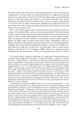 49). Nick comes to New York City to learn the bond business, a line of work he feels
is appropriate: “Everyone I knew was in the bond business so I supposed it could sup-
port one more single man” (p. 8). In this move he joins other young men in what George
Chauncey, a historian of gay culture, refers to as a “bachelor subculture” (pp. 76-86).
Having just turned thirty, Nick is extremely aware of his own aging, calling himself
“five years too old” (p. 186); he bemoans the “thinning list of young men to know” as
men in their mid-to-late twenties get married and there are fewer men his own age with
whom he can associate (p. 143).
Nick’s concern about aging centers on his distaste for what he perceives to be the
essence of all sexual relations: systems of power and domination. We see this distaste
in Nick’s reaction to being placed in the dominant role in a homosexual experience. In
chapter 2, Nick encounters photographer Chester McKee at a party at Myrtle’s apart-
ment, and they leave the party together in a passage that clearly (if subtly) suggests a
pickup. An ellipsis marks a period of time between Nick’s and McKee’s arriving in
McKee’s apartment; when that time has passed, Nick stands over the nearly naked pho-
tographer, who is lying in bed showing him his portfolio—an extension of McKee’s re-
quest that Nick to help him “get the entry” on Long Island—that is, to assist him in
obtaining work (pp. 42, 37).10
In relation to McKee, Nick is in a dominant position,
both physically and economically.11
Nick is not a powerful man, however, a fact of
215
GATSBY’S MENTORS
10
The image and Nick’s reaction are ambiguous: If we understand the disjointed phrases fol-
lowing the image of McKee with his portfolio—“Beauty and the Beast ... Loneliness ... Old Gro-
cery Horse ... Brook’n Bridge”—to be the titles or subjects of the photographs in the portfolio,
then the photographs of the portfolio represent quite a different kind of photography than
McKee’s public work as a portrait photographer. Is this, perhaps, the professional protrati pho-
tographer McKee’s “real” art—which echoes Nick’s own Whitmanesque reflections on Man-
hattan—which he chooses to share with Nick following an intimacy? The photography of Carl
Van Vechten, another Midwesterner moved East and close friend of the Fitzgeralds’ in 1920s
New York—embodies a similar dichotomy between public and private. A white supporter of the
Harlem Renaissance, Van Vechten began taking portrait photographs in the 1930s; unknown to
the public, however, until they were unsealed by Yale’s Beineke archives in 1989, have been a
series of nude, interracial, homoerotic photographs taken in the 1930s and 40s. This series of
photographs is the subject of James Smalls, The Homoerotic Photography of Carl Van Vechten:
Public Face, Private Thoughts.
11
Following Nick’s flirtation with McKee in the elevator, a new paragraph begins, “... I was
standing beside his bed and he was sitting up between the sheets, clad in his underwear, with a
great portfolio in his hands” (p. 42). In mentioning the scene in “Jordan Baker, Gender Dissent,
and Homosexual Passing,” I mistakenly reverse the positions, stating that “Nick wakes up un-
clothed in McKee’s bed” (p. 89). Of course, the mysterious ellipses both before and after this sen-
tence likely represent Nick’s drunken consciousness during events he does not describe (not
limited to sleep), and as the present argument makes clear, his description of McKee—and not
himself—in the reclining and vulnerable position is of critical significance. In the manuscript that
has been published as Trimachio: An Earlier Version of The Great Gatsby, the line reads, “... I
was standing beside his bed and he was sitting up between the sheets, still clad in his underwear,
with a great portfolio in his hands” (p. 32). The deletion of the word “still” in the finished man-
uscript highlights the relationship between the passage of time and McKee’s state of undress.
 