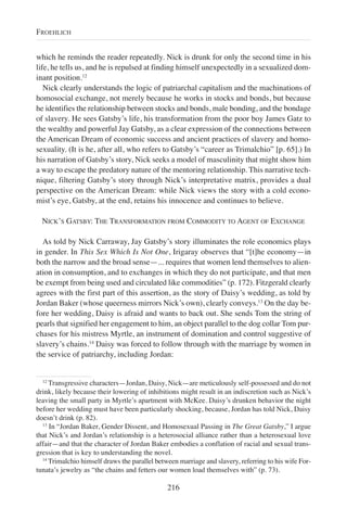 which he reminds the reader repeatedly. Nick is drunk for only the second time in his
life, he tells us, and he is repulsed at finding himself unexpectedly in a sexualized dom-
inant position.12
Nick clearly understands the logic of patriarchal capitalism and the machinations of
homosocial exchange, not merely because he works in stocks and bonds, but because
he identifies the relationship between stocks and bonds, male bonding, and the bondage
of slavery. He sees Gatsby’s life, his transformation from the poor boy James Gatz to
the wealthy and powerful Jay Gatsby, as a clear expression of the connections between
the American Dream of economic success and ancient practices of slavery and homo-
sexuality. (It is he, after all, who refers to Gatsby’s “career as Trimalchio” [p. 65].) In
his narration of Gatsby’s story, Nick seeks a model of masculinity that might show him
a way to escape the predatory nature of the mentoring relationship. This narrative tech-
nique, filtering Gatsby’s story through Nick’s interpretative matrix, provides a dual
perspective on the American Dream: while Nick views the story with a cold econo-
mist’s eye, Gatsby, at the end, retains his innocence and continues to believe.
NICK’S GATSBY: THE TRANSFORMATION FROM COMMODITY TO AGENT OF EXCHANGE
As told by Nick Carraway, Jay Gatsby’s story illuminates the role economics plays
in gender. In This Sex Which Is Not One, Irigaray observes that “[t]he economy—in
both the narrow and the broad sense—... requires that women lend themselves to alien-
ation in consumption, and to exchanges in which they do not participate, and that men
be exempt from being used and circulated like commodities” (p. 172). Fitzgerald clearly
agrees with the first part of this assertion, as the story of Daisy’s wedding, as told by
Jordan Baker (whose queerness mirrors Nick’s own), clearly conveys.13
On the day be-
fore her wedding, Daisy is afraid and wants to back out. She sends Tom the string of
pearls that signified her engagement to him, an object parallel to the dog collar Tom pur-
chases for his mistress Myrtle, an instrument of domination and control suggestive of
slavery’s chains.14
Daisy was forced to follow through with the marriage by women in
the service of patriarchy, including Jordan:
216
FROEHLICH
12
Transgressive characters—Jordan, Daisy, Nick—are meticulously self-possessed and do not
drink, likely because their lowering of inhibitions might result in an indiscretion such as Nick’s
leaving the small party in Myrtle’s apartment with McKee. Daisy’s drunken behavior the night
before her wedding must have been particularly shocking, because, Jordan has told Nick, Daisy
doesn’t drink (p. 82).
13
In “Jordan Baker, Gender Dissent, and Homosexual Passing in The Great Gatsby,” I argue
that Nick’s and Jordan’s relationship is a heterosocial alliance rather than a heterosexual love
affair—and that the character of Jordan Baker embodies a conflation of racial and sexual trans-
gression that is key to understanding the novel.
14
Trimalchio himself draws the parallel between marriage and slavery, referring to his wife For-
tunata’s jewelry as “the chains and fetters our women load themselves with” (p. 73).
 