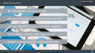 #Future of Digital
                                                                                    #AdobeSummit
  What did we find?


                 Bid optimisation severely lacking

                 Keyword coverage needed to be more relevant

                 Ad copy should be fresher and better targeted

                 Yahoo/Bing seriously under-represented

                 Budget management left money on the table

© 2012 Adobe Systems Incorporated. All Rights Reserved. Adobe Confidential.   13
 