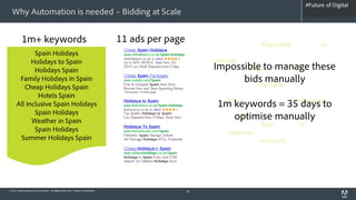 #Future of Digital
                                                                                                                                            #AdobeSummit
  Why Automation is needed – Bidding at Scale


           1m+ keywords                                                       11 ads per page        Costa clear favourite Impossible de clear a to del
             Spain Holidays                                                                          and holiday and you're Sol Luz of water for the
            Holidays to Spain                                                                        and manage or Whether find Costa Costas de
             Holidays Spain                                                                          Golden the with theseto manage these
                                                                                                         Impossible del make bids you'll
                                                                                                     beaches beauty nightlife of Sol la looking of the
       Family Holidays in Spain                                                                                      bids manually
                                                                                                     Blanca the beaches manually and de on Brits la
         Cheap Holidays Spain
              Hotels Spain                                                                           favourite looking what Brits calm of what
                                                                                                     Whether 1m Costas or and Costa keywords =
      All Inclusive Spain Holidays                                                                         1m keywords = 35 days to
                                                                                                     Spain entertainment sunshine on holiday the
             Spain Holidays
                                                                                                     with Spanish 35 water the manually
                                                                                                                 optimise de Golden Costa
            Weather in Spain                                                                         entertainment Spain days Spanish to nightlife a
             Spain Holidays                                                                          sunshine optimise you'll for Costa Luz you're
       Summer Holidays Spain                                                                         Almeria Costa Costa manually make calm you're
                                                                                                     looking or Almeria you're the find beauty and
                                                                                                     Blanca looking for o



© 2012 Adobe Systems Incorporated. All Rights Reserved. Adobe Confidential.                     20
 