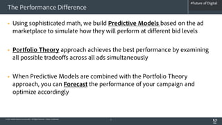 #Future of Digital
                                                                                   #AdobeSummit
  The Performance Difference

        Using sophisticated math, we build Predictive Models based on the ad
         marketplace to simulate how they will perform at different bid levels

        Portfolio Theory approach achieves the best performance by examining
         all possible tradeoffs across all ads simultaneously

        When Predictive Models are combined with the Portfolio Theory
         approach, you can Forecast the performance of your campaign and
         optimize accordingly


© 2012 Adobe Systems Incorporated. All Rights Reserved. Adobe Confidential.   5
 