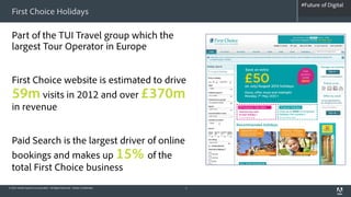 #Future of Digital
                                                                                   #AdobeSummit
  First Choice Holidays

  Part of the TUI Travel group which the
  largest Tour Operator in Europe


  First Choice website is estimated to drive
  59m visits in 2012 and over £370m
  in revenue


  Paid Search is the largest driver of online
  bookings and makes up 15% of the
  total First Choice business
© 2012 Adobe Systems Incorporated. All Rights Reserved. Adobe Confidential.   7
 