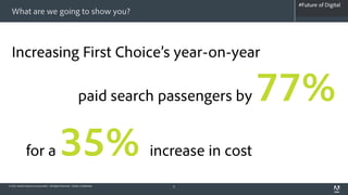 #Future of Digital
                                                                                                   #AdobeSummit
  What are we going to show you?



  Increasing First Choice’s year-on-year

                                                              paid search passengers by          77%
               for a                         35%                              increase in cost
© 2012 Adobe Systems Incorporated. All Rights Reserved. Adobe Confidential.      8
 