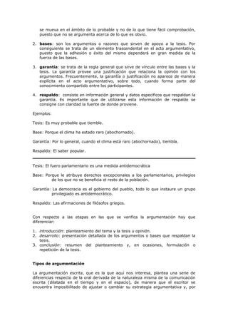 se mueva en el ámbito de lo probable y no de lo que tiene fácil comprobación,
puesto que no se argumenta acerca de lo que es obvio.
2. bases: son los argumentos o razones que sirven de apoyo a la tesis. Por
consiguiente se trata de un elemento trascendental en el acto argumentativo,
puesto que la adhesión o éxito del mismo dependerá en gran medida de la
fuerza de las bases.
3. garantía: se trata de la regla general que sirve de vínculo entre las bases y la
tesis. La garantía provee una justificación que relaciona la opinión con los
argumentos. Frecuentemente, la garantía o justificación no aparece de manera
explícita en el acto argumentativo, sobre todo, cuando forma parte del
conocimiento compartido entre los participantes.
4. respaldo: consiste en información general y datos específicos que respaldan la
garantía. Es importante que de utilizarse esta información de respaldo se
consigne con claridad la fuente de donde proviene.
Ejemplos:
Tesis: Es muy probable que tiemble.
Base: Porque el clima ha estado raro (abochornado).
Garantía: Por lo general, cuando el clima está raro (abochornado), tiembla.
Respaldo: El saber popular.
Tesis: El fuero parlamentario es una medida antidemocrática
Base: Porque le atribuye derechos excepcionales a los parlamentarios, privilegios
de los que no se beneficia el resto de la población.
Garantía: La democracia es el gobierno del pueblo, todo lo que instaure un grupo
privilegiado es antidemocrático.
Respaldo: Las afirmaciones de filósofos griegos.
Con respecto a las etapas en las que se verifica la argumentación hay que
diferenciar:
1. introducción: planteamiento del tema y la tesis u opinión.
2. desarrollo: presentación detallada de los argumentos o bases que respaldan la
tesis.
3. conclusión: resumen del planteamiento y, en ocasiones, formulación o
repetición de la tesis.
Tipos de argumentación
La argumentación escrita, que es la que aquí nos interesa, plantea una serie de
diferencias respecto de la oral derivada de la naturaleza misma de la comunicación
escrita (dilatada en el tiempo y en el espacio), de manera que el escritor se
encuentra imposibilitado de ajustar o cambiar su estrategia argumentativa y, por
 