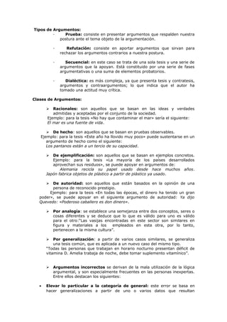 Tipos de Argumentos:
· Prueba: consiste en presentar argumentos que respalden nuestra
postura ante el tema objeto de la argumentación.
· Refutación: consiste en aportar argumentos que sirvan para
rechazar los argumentos contrarios a nuestra postura.
· Secuencial: en este caso se trata de una sola tesis y una serie de
argumentos que la apoyan. Está constituido por una serie de fases
argumentativas o una suma de elementos probatorios.
· Dialéctica: es más compleja, ya que presenta tesis y contratesis,
argumentos y contraargumentos; lo que indica que el autor ha
tomado una actitud muy crítica.
Clases de Argumentos:
 Racionales: son aquellos que se basan en las ideas y verdades
admitidas y aceptadas por el conjunto de la sociedad.
Ejemplo: para la tesis «No hay que contaminar el mar» sería el siguiente:
El mar es una fuente de vida.
 De hecho: son aquellos que se basan en pruebas observables.
Ejemplo: para la tesis «Este año ha llovido muy poco» puede sustentarse en un
argumento de hecho como el siguiente:
Los pantanos están a un tercio de su capacidad.
 De ejemplificación: son aquellos que se basan en ejemplos concretos.
Ejemplo: para la tesis «La mayoría de los países desarrollados
aprovechan sus residuos», se puede apoyar en argumentos de:
Alemania recicla su papel usado desde hace muchos años.
Japón fabrica objetos de plástico a partir de plástico ya usado.
 De autoridad: son aquellos que están basados en la opinión de una
persona de reconocido prestigio.
Ejemplo: para la tesis «En todas las épocas, el dinero ha tenido un gran
poder», se puede apoyar en el siguiente argumento de autoridad: Ya dijo
Quevedo: «Poderoso caballero es don dinero».
 Por analogía: se establece una semejanza entre dos conceptos, seres o
cosas diferentes y se deduce que lo que es válido para uno es válido
para el otro:“Las vasijas encontradas en este sector son similares en
figura y materiales a los empleados en esta otra, por lo tanto,
pertenecen a la misma cultura”.
 Por generalización: a partir de varios casos similares, se generaliza
una tesis común, que es aplicada a un nuevo caso del mismo tipo.
“Todas las personas que trabajan en horario nocturno presentan déficit de
vitamina D. Amelia trabaja de noche, debe tomar suplemento vitamínico”.
 Argumentos incorrectos se derivan de la mala utilización de la lógica
argumental, y son especialmente frecuentes en las personas inexpertas.
Entre ellos destacan los siguientes:
• Elevar lo particular a la categoría de general: este error se basa en
hacer generalizaciones a partir de uno o varios datos que resultan
 