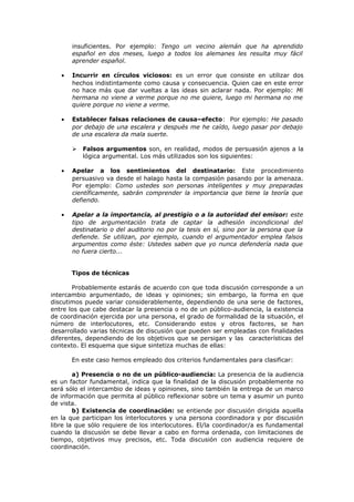 insuficientes. Por ejemplo: Tengo un vecino alemán que ha aprendido
español en dos meses, luego a todos los alemanes les resulta muy fácil
aprender español.
• Incurrir en círculos viciosos: es un error que consiste en utilizar dos
hechos indistintamente como causa y consecuencia. Quien cae en este error
no hace más que dar vueltas a las ideas sin aclarar nada. Por ejemplo: Mi
hermana no viene a verme porque no me quiere, luego mi hermana no me
quiere porque no viene a verme.
• Establecer falsas relaciones de causa–efecto: Por ejemplo: He pasado
por debajo de una escalera y después me he caído, luego pasar por debajo
de una escalera da mala suerte.
 Falsos argumentos son, en realidad, modos de persuasión ajenos a la
lógica argumental. Los más utilizados son los siguientes:
• Apelar a los sentimientos del destinatario: Este procedimiento
persuasivo va desde el halago hasta la compasión pasando por la amenaza.
Por ejemplo: Como ustedes son personas inteligentes y muy preparadas
científicamente, sabrán comprender la importancia que tiene la teoría que
defiendo.
• Apelar a la importancia, al prestigio o a la autoridad del emisor: este
tipo de argumentación trata de captar la adhesión incondicional del
destinatario o del auditorio no por la tesis en sí, sino por la persona que la
defiende. Se utilizan, por ejemplo, cuando el argumentador emplea falsos
argumentos como éste: Ustedes saben que yo nunca defendería nada que
no fuera cierto...
Tipos de técnicas
Probablemente estarás de acuerdo con que toda discusión corresponde a un
intercambio argumentado, de ideas y opiniones; sin embargo, la forma en que
discutimos puede variar considerablemente, dependiendo de una serie de factores,
entre los que cabe destacar la presencia o no de un público-audiencia, la existencia
de coordinación ejercida por una persona, el grado de formalidad de la situación, el
número de interlocutores, etc. Considerando estos y otros factores, se han
desarrollado varias técnicas de discusión que pueden ser empleadas con finalidades
diferentes, dependiendo de los objetivos que se persigan y las características del
contexto. El esquema que sigue sintetiza muchas de ellas:
En este caso hemos empleado dos criterios fundamentales para clasificar:
a) Presencia o no de un público-audiencia: La presencia de la audiencia
es un factor fundamental, indica que la finalidad de la discusión probablemente no
será sólo el intercambio de ideas y opiniones, sino también la entrega de un marco
de información que permita al público reflexionar sobre un tema y asumir un punto
de vista.
b) Existencia de coordinación: se entiende por discusión dirigida aquella
en la que participan los ínterlocutores y una persona coordinadora y por discusión
libre la que sólo requiere de los interlocutores. El/la coordinador/a es fundamental
cuando la discusión se debe llevar a cabo en forma ordenada, con limitaciones de
tiempo, objetivos muy precisos, etc. Toda discusión con audiencia requiere de
coordinación.
 