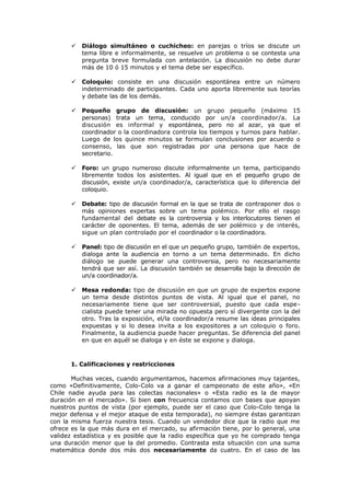  Diálogo simultáneo o cuchicheo: en parejas o tríos se discute un
tema libre e informalmente, se resuelve un problema o se contesta una
pregunta breve formulada con antelación. La discusión no debe durar
más de 10 ó 15 minutos y el tema debe ser específico.
 Coloquio: consiste en una discusión espontánea entre un número
indeterminado de participantes. Cada uno aporta libremente sus teorías
y debate las de los demás.
 Pequeño grupo de discusión: un grupo pequeño (máximo 15
personas) trata un tema, conducido por un/a coordinador/a. La
discusión es informal y espontánea, pero no al azar, ya que el
coordinador o la coordinadora controla los tiempos y turnos para hablar.
Luego de los quince minutos se formulan conclusiones por acuerdo o
consenso, las que son registradas por una persona que hace de
secretario.
 Foro: un grupo numeroso discute informalmente un tema, participando
libremente todos los asistentes. Al igual que en el pequeño grupo de
discusión, existe un/a coordinador/a, característica que lo diferencia del
coloquio.
 Debate: tipo de discusión formal en la que se trata de contraponer dos o
más opiniones expertas sobre un tema polémico. Por ello el rasgo
fundamental del debate es la controversia y los interlocutores tienen el
carácter de oponentes. El tema, además de ser polémico y de interés,
sigue un plan controlado por el coordinador o la coordinadora.
 Panel: tipo de discusión en el que un pequeño grupo, también de expertos,
dialoga ante la audiencia en torno a un tema determinado. En dicho
diálogo se puede generar una controversia, pero no necesariamente
tendrá que ser así. La discusión también se desarrolla bajo la dirección de
un/a coordinador/a.
 Mesa redonda: tipo de discusión en que un grupo de expertos expone
un tema desde distintos puntos de vista. Al igual que el panel, no
necesariamente tiene que ser controversial, puesto que cada espe-
cialista puede tener una mirada no opuesta pero sí divergente con la del
otro. Tras la exposición, el/la coordinador/a resume las ideas principales
expuestas y si lo desea invita a los expositores a un coloquio o foro.
Finalmente, la audiencia puede hacer preguntas. Se diferencia del panel
en que en aquél se dialoga y en éste se expone y dialoga.
1. Calificaciones y restricciones
Muchas veces, cuando argumentamos, hacemos afirmaciones muy tajantes,
como «Definitivamente, Colo-Colo va a ganar el campeonato de este año», «En
Chile nadie ayuda para las colectas nacionales» o «Esta radio es la de mayor
duración en el mercado». Si bien con frecuencia contamos con bases que apoyan
nuestros puntos de vista (por ejemplo, puede ser el caso que Colo-Colo tenga la
mejor defensa y el mejor ataque de esta temporada), no siempre éstas garantizan
con la misma fuerza nuestra tesis. Cuando un vendedor dice que la radio que me
ofrece es la que más dura en el mercado, su afirmación tiene, por lo general, una
validez estadística y es posible que la radio específica que yo he comprado tenga
una duración menor que la del promedio. Contrasta esta situación con una suma
matemática donde dos más dos necesariamente da cuatro. En el caso de las
 