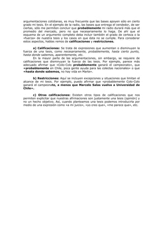 argumentaciones cotidianas, es muy frecuente que las bases apoyen sólo en cierto
grado mi tesis. En el ejemplo de la radio, las bases que entrega el vendedor, de ser
ciertas, sólo me permiten concluir que probablemente mi radio durará más que el
promedio del mercado, pero no que necesariamente lo haga. De ahí que el
esquema de un argumento completo deba incluir también el grado de certeza o la
«fuerza» de nuestra tesis y los casos en que ésta no se cumple. Para considerar
estos aspectos, hablas remos de calificaciones y restricciones.
a) Calificaciones: Se trata de expresiones que aumentan o disminuyen la
fuerza de una tesis, como necesariamente, probablemente, hasta cierto punto,
hasta donde sabemos, aparentemente, etc.
En la mayor parte de las argumentaciones, sin embargo, se requiere de
calificaciones que disminuyan la fuerza de las tesis. Por ejemplo, parece más
adecuado afirmar que «Colo-Colo probablemente ganará el campeonato», que
«probablemente en Chile, poca gente ayuda para las colectas nacionales» o que
«hasta donde sabemos, no hay vida en Marte».
b) Restricciones: Aquí se incluyen excepciones y situaciones que limitan el
alcance de mi tesis. Por ejemplo, puedo afirmar que «probablemente Colo-Colo
ganará el campeonato, a menos que Marcelo Salas vuelva a Universidad de
Chile».
c) Otras calificaciones: Existen otros tipos de calificaciones que nos
permiten explicitar que nuestras afirmaciones son justamente una tesis (opinión) y
no un hecho objetivo. Así, cuando planteamos una tesis podemos introducirla por
medio de una expresión como «a mi juicio», «yo creo que», «me parece que», etc.
 