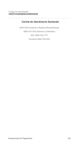 Codigo de autenticação
A55CF4349AB5E4A48024246
4004-3535 (Capitais e Regiões Metropolitanas)
0800-702-3535 (Demais Localidades)
SAC 0800-762-7777
Ouvidoria 0800-726-0332
Central de Atendimento Santander
Comprovante do Pagamento 2/2
 
