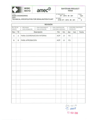 MISKI                                                    BAYÓVARPROJECT
0111
TITLE
                 MAYO
                                                             N° MISKI MAYO
                                                                                  KOO20

                                                                                                    PAGE
BASIC ENGINEERING                                                    ET   - 3010 - M - 301           1/21
3010
                                                             N°AMEC                                 REV.
TECHNICAL SPECIFICATION      FOR DESALlNATION       PLANT                                              B
                                                               2109- ET - 3010 - M - 301


                                               REVISION

TE:TIPODE   A - PRELIMINAR        C - PARACONOCIMIENTO E - PARACONSTRUCCiÓN G - CONFORMECONSTRUIDO
EMISiÓN     B - PARAAPROBACiÓN    D - PARACOTIZACiÓN   F - CONFORMECOMPRADO H - CANCELADO

Rev.   TE                        Descripción                   Por        Ver.    Apr.       Aut.    Fecha

 A     A     PARA COORDINACION            INTERNA             ACP          JV      FS


 B     B     PARA APROBACION                                  ACP          JV      FS




                  PARA APROBACION DEL CLIENTE

                       Aprobado

                       Aprobado con Comentarios

                       Rechazado y volver a emitir

                       Aprobado sin revisión del Cliente

              fecha               firma




                                                                                 ~ '00 IN
                                                                                 1- (Xj{~
                                                                                  15 NOV2006
 