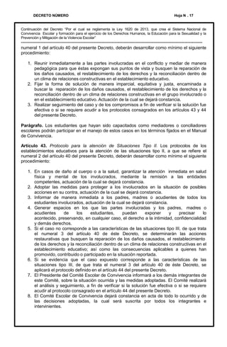DECRETO NÚMERO

Hoja N . 17

Continuación del Decreto “Por el cual se reglamenta la Ley 1620 de 2013, que crea el Sistema Nacional de
Convivencia Escolar y formación para el ejercicio de los Derechos Humanos, la Educación para la Sexualidad y la
Prevención y Mitigación de la Violencia Escolar”

--------------------------------------------------------------------------------------------------------------------------numeral 1 del artículo 40 del presente Decreto, deberán desarrollar como mínimo el siguiente
procedimiento:
1. Reunir inmediatamente a las partes involucradas en el conflicto y mediar de manera
pedagógica para que éstas expongan sus puntos de vista y busquen la reparación de
los daños causados, el restablecimiento de los derechos y la reconciliación dentro de
un clima de relaciones constructivas en el establecimiento educativo.
2. Fijar la forma de solución de manera imparcial, equitativa y justa, encaminada a
buscar la reparación de los daños causados, el restablecimiento de los derechos y la
reconciliación dentro de un clima de relaciones constructivas en el grupo involucrado o
en el establecimiento educativo. Actuación de la cual se dejará constancia.
3. Realizar seguimiento del caso y de los compromisos a fin de verificar si la solución fue
efectiva o si se requiere acudir a los protocolos consagrados en los artículos 43 y 44
del presente Decreto.
Parágrafo. Los estudiantes que hayan sido capacitados como mediadores o conciliadores
escolares podrán participar en el manejo de estos casos en los términos fijados en el Manual
de Convivencia.
Artículo 43. Protocolo para la atención de Situaciones Tipo II. Los protocolos de los
establecimientos educativos para la atención de las situaciones tipo II, a que se refiere el
numeral 2 del artículo 40 del presente Decreto, deberán desarrollar como mínimo el siguiente
procedimiento:
1. En casos de daño al cuerpo o a la salud, garantizar la atención inmediata en salud
física y mental de los involucrados, mediante la remisión a las entidades
competentes, actuación de la cual se dejará constancia.
2. Adoptar las medidas para proteger a los involucrados en la situación de posibles
acciones en su contra, actuación de la cual se dejará constancia.
3. Informar de manera inmediata a los padres, madres o acudientes de todos los
estudiantes involucrados, actuación de la cual se dejará constancia.
4. Generar espacios en los que las partes involucradas y los padres, madres o
acudientes
de
los
estudiantes,
puedan
exponer
y
precisar
lo
acontecido, preservando, en cualquier caso, el derecho a la intimidad, confidencialidad
y demás derechos.
5. Si el caso no corresponde a las características de las situaciones tipo III, de que trata
el numeral 3 del artículo 40 de éste Decreto, se determinarán las acciones
restaurativas que busquen la reparación de los daños causados, el restablecimiento
de los derechos y la reconciliación dentro de un clima de relaciones constructivas en el
establecimiento educativo; así como las consecuencias aplicables a quienes han
promovido, contribuido o participado en la situación reportada.
6. Si se evidencia que el caso expuesto corresponde a las características de las
situaciones tipo III, de que trata el numeral 3 del artículo 40 de éste Decreto, se
aplicará el protocolo definido en el artículo 44 del presente Decreto.
7. El Presidente del Comité Escolar de Convivencia informará a los demás integrantes de
este Comité, sobre la situación ocurrida y las medidas adoptadas. El Comité realizará
el análisis y seguimiento, a fin de verificar si la solución fue efectiva o si se requiere
acudir al protocolo consagrado en el artículo 44 del presente Decreto.
8. El Comité Escolar de Convivencia dejará constancia en acta de todo lo ocurrido y de
las decisiones adoptadas, la cual será suscrita por todos los integrantes e
intervinientes.

 