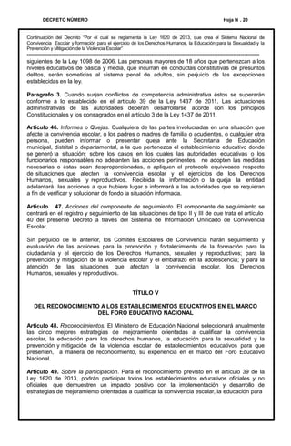 DECRETO NÚMERO

Hoja N . 20

Continuación del Decreto “Por el cual se reglamenta la Ley 1620 de 2013, que crea el Sistema Nacional de
Convivencia Escolar y formación para el ejercicio de los Derechos Humanos, la Educación para la Sexualidad y la
Prevención y Mitigación de la Violencia Escolar”

--------------------------------------------------------------------------------------------------------------------------siguientes de la Ley 1098 de 2006. Las personas mayores de 18 años que pertenezcan a los
niveles educativos de básica y media, que incurran en conductas constitutivas de presuntos
delitos, serán sometidas al sistema penal de adultos, sin perjuicio de las excepciones
establecidas en la ley.

Paragrafo 3. Cuando surjan conflictos de competencia administrativa éstos se superarán
conforme a lo establecido en el artículo 39 de la Ley 1437 de 2011. Las actuaciones
administrativas de las autoridades deberán desarrollarse acorde con los principios
Constitucionales y los consagrados en el artículo 3 de la Ley 1437 de 2011.
Artículo 46. Informes o Quejas. Cualquiera de las partes involucradas en una situación que
afecte la convivencia escolar, o los padres o madres de familia o acudientes, o cualquier otra
persona, pueden informar o presentar queja ante la Secretaría de Educación
municipal, distrital o departamental, a la que pertenezca el establecimiento educativo donde
se generó la situación; sobre los casos en los cuales las autoridades educativas o los
funcionarios responsables no adelanten las acciones pertinentes, no adopten las medidas
necesarias o éstas sean desproporcionadas, o apliquen el protocolo equivocado respecto
de situaciones que afecten la convivencia escolar y el ejercicios de los Derechos
Humanos, sexuales y reproductivos. Recibida la información o la queja la entidad
adelantará las acciones a que hubiere lugar e informará a las autoridades que se requieran
a fin de verificar y solucionar de fondo la situación informada.
Artículo 47. Acciones del componente de seguimiento. El componente de seguimiento se
centrará en el registro y seguimiento de las situaciones de tipo II y III de que trata el artículo
40 del presente Decreto a través del Sistema de Información Unificado de Convivencia
Escolar.
Sin perjuicio de lo anterior, los Comités Escolares de Convivencia harán seguimiento y
evaluación de las acciones para la promoción y fortalecimiento de la formación para la
ciudadanía y el ejercicio de los Derechos Humanos, sexuales y reproductivos; para la
prevención y mitigación de la violencia escolar y el embarazo en la adolescencia; y para la
atención de las situaciones que afectan la convivencia escolar, los Derechos
Humanos, sexuales y reproductivos.

TÍTULO V
DEL RECONOCIMIENTO A LOS ESTABLECIMIENTOS EDUCATIVOS EN EL MARCO
DEL FORO EDUCATIVO NACIONAL
Artículo 48. Reconocimientos. El Ministerio de Educación Nacional seleccionará anualmente
las cinco mejores estrategias de mejoramiento orientadas a cualificar la convivencia
escolar, la educación para los derechos humanos, la educación para la sexualidad y la
prevención y mitigación de la violencia escolar de establecimientos educativos para que
presenten, a manera de reconocimiento, su experiencia en el marco del Foro Educativo
Nacional.
Artículo 49. Sobre la participación. Para el reconocimiento previsto en el artículo 39 de la
Ley 1620 de 2013, podrán participar todos los establecimientos educativos oficiales y no
oficiales que demuestren un impacto positivo con la implementación y desarrollo de
estrategias de mejoramiento orientadas a cualificar la convivencia escolar, la educación para

 