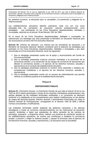 DECRETO NÚMERO

Hoja N . 21

Continuación del Decreto “Por el cual se reglamenta la Ley 1620 de 2013, que crea el Sistema Nacional de
Convivencia Escolar y formación para el ejercicio de los Derechos Humanos, la Educación para la Sexualidad y la
Prevención y Mitigación de la Violencia Escolar”

--------------------------------------------------------------------------------------------------------------------------los derechos humanos, la educación para la sexualidad y la prevención y mitigación de la
violencia escolar.
Los establecimientos educativos deberán postularse, cada uno con una única
estrategia, ante las secretarías de educación, quienes preseleccionarán cinco
estrategias
que participarán en los Foros Educativos departamentales, distritales o
municipales, descritos en el artículo 18 del Decreto 1581 de 1994.
En el marco de los Foros Educativos departamentales, distritales o municipales, se
seleccionará una estrategia que será presentada al Ministerio de Educación Nacional para
ser reconocida en el marco del Foro Educativo Nacional.
Artículo 50. Criterios de selección. Los criterios que las secretarías de educación y el
Ministerio de Educación Nacional, deberán considerar para la selección de estrategias que
participen en los Foros Educativos departamentales, distritales o municipales y que sean
reconocidas en el Foro Educativo Nacional, serán los siguientes:

1. Que la estrategia presentada cuente con el apoyo y reconocimiento del Comité de
Convivencia Escolar.
2. Que la estrategia presentada involucre acciones orientadas a la promoción de la
convivencia escolar y a la prevención de los riesgos de ocurrencia de situaciones que
afectan la convivencia escolar y el ejercicio de los derechos humanos, sexuales y
reproductivos en el contexto del establecimiento educativo.
3. Que la estrategia presentada evidencie la manera como desarrolla y fortalece las
competencias ciudadanas y el ejercicio de los derechos humanos, sexuales y
reproductivos.
4. Que la estrategia presentada cuente con un proceso de sistematización que permita
verificar su incidencia positiva en el establecimiento educativo.
TÍTULO VI
DISPOSICIONES FINALES
Artículo 51. Orientación Escolar. La Orientación Escolar de que trata el artículo 32 de la Ley
1620 de 2013 estará garantizada a través de los docentes orientadores pertenecientes a las
plantas globales de las entidades territoriales certificadas y su incremento se efectuará
conforme a lo establecido en los procedimientos para realizar modificaciones en las plantas
de cargos del personal docente, directivo docente y administrativo financiadas con cargo al
Sistema General de Participaciones, consagrados en el Decreto 1494 de 2005 y demás
normas concordantes o modificatorias.

Las entidades territoriales podrán adelantar las gestiones necesarias y las alianzas
estratégicas a través de convenios interadministrativos con las instituciones de educación
superior, tendientes a lograr que estudiantes de último semestre de las carreras de
psicología, psiquiatría y programas afines, realicen sus prácticas de orientación escolar en
los establecimientos educativos, de manera que contribuyan a fortalecer la convivencia
escolar, a prevenir y mitigar la violencia escolar; y apoyen la formación para el ejercicio de
los Derechos Humanos, sexuales y reproductivos, y la educación para la sexualidad.

 