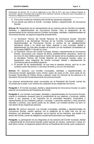 DECRETO NÚMERO

Hoja N . 6

Continuación del Decreto “Por el cual se reglamenta la Ley 1620 de 2013, que crea el Sistema Nacional de
Convivencia Escolar y formación para el ejercicio de los Derechos Humanos, la Educación para la Sexualidad y la
Prevención y Mitigación de la Violencia Escolar”

--------------------------------------------------------------------------------------------------------------------------9. Comunicar a todos los miembros del Comité las decisiones adoptadas.
10. Las demás que defina el Comité municipal, distrital o departamental de Convivencia
Escolar.
Artículo 16. Designación de los representantes de los rectores ante los Comités municipales,
distritales o departamentales de Convivencia Escolar. Para la designación de los
representantes de los rectores ante los Comités municipales, distritales o departamentales de
Convivencia Escolar, se seguirá el siguiente procedimiento:
1. La Secretaría Técnica del Comité Nacional de Convivencia Escolar informará
anualmente a las Secretarías Técnicas de los Comités municipales, distritales y
departamentales de Convivencia Escolar el nombre de los establecimientos
educativos oficial y no oficial que hayan obtenido a nivel municipal, distrital o
departamental, los más altos puntajes de acuerdo con los resultados consolidados de
las pruebas SABER 11 del año en curso.
2. La Secretaría Técnica del Comité municipal, distrital y departamental de Convivencia
Escolar comunicará a los rectores de dichos establecimientos educativos, dentro de
los cinco (5) días hábiles siguientes al recibo del reporte de los resultados por parte de
la Secretaría Técnica del Comité Nacional de Convivencia Escolar, sobre su
designación como integrante del Comité municipal, distrital o departamental de
Convivencia para la anualidad siguiente.
3. El período de los representantes, de que trata el presente artículo, será de un año
contado a partir del primero (1) de enero al treinta y uno (31) de diciembre.
Artículo 17. Sesiones. Los Comités municipales, distritales y departamentales de
Convivencia Escolar sesionarán como mínimo cuatro (4) veces al año, como parte de los
Consejos Territoriales de Política Social y deberán rendir los informes de las sesiones a la
Secretaría Técnica del Comité Nacional de Convivencia Escolar.
Las sesiones extraordinarias serán convocadas por el Presidente del Comité, cuando las
circunstancias lo exijan o por solicitud de cualquiera de los integrantes del mismo.
Parágrafo 1. El Comité municipal, distrital y departamental de Convivencia Escolar no podrá
sesionar sin la presencia del Presidente del Comité.
Parágrafo 2. Los Comités municipales, distritales y departamentales de Convivencia Escolar,
cuando lo consideren necesario para el cumplimiento de sus objetivos y funciones, podrán
invitar a sus sesiones a los miembros de la comunidad educativa, funcionarios o
representantes de las entidades públicas o privadas, o personas expertas y otras personas
naturales o jurídicas, cuyo aporte pueda ser de utilidad. Los invitados tendrán voz pero no
voto dentro de las respectivas sesiones.

Artículo 18. Quórum decisorio. Los Comités municipales, distritales y departamentales de
Convivencia Escolar, podrán sesionar con la asistencia de la mitad más uno de sus
miembros. Las decisiones se adoptarán por la mayoría de los miembros que asistan a la
sesión del Comité y serán de obligatorio cumplimiento para todos sus integrantes.
Parágrafo. La participación de los integrantes en las sesiones del Comité municipal, distrital
y departamental de Convivencia Escolar podrá hacerse de manera presencial o virtual. En
este último evento, el integrante deberá informar al Presidente del Comité, quien analizará la

 