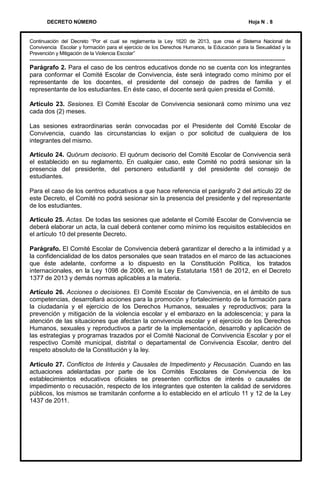 DECRETO NÚMERO

Hoja N . 8

Continuación del Decreto “Por el cual se reglamenta la Ley 1620 de 2013, que crea el Sistema Nacional de
Convivencia Escolar y formación para el ejercicio de los Derechos Humanos, la Educación para la Sexualidad y la
Prevención y Mitigación de la Violencia Escolar”

--------------------------------------------------------------------------------------------------------------------------Parágrafo 2. Para el caso de los centros educativos donde no se cuenta con los integrantes
para conformar el Comité Escolar de Convivencia, éste será integrado como mínimo por el
representante de los docentes, el presidente del consejo de padres de familia y el
representante de los estudiantes. En éste caso, el docente será quien presida el Comité.

Artículo 23. Sesiones. El Comité Escolar de Convivencia sesionará como mínimo una vez
cada dos (2) meses.
Las sesiones extraordinarias serán convocadas por el Presidente del Comité Escolar de
Convivencia, cuando las circunstancias lo exijan o por solicitud de cualquiera de los
integrantes del mismo.
Artículo 24. Quórum decisorio. El quórum decisorio del Comité Escolar de Convivencia será
el establecido en su reglamento. En cualquier caso, este Comité no podrá sesionar sin la
presencia del presidente, del personero estudiantil y del presidente del consejo de
estudiantes.

Para el caso de los centros educativos a que hace referencia el parágrafo 2 del artículo 22 de
este Decreto, el Comité no podrá sesionar sin la presencia del presidente y del representante
de los estudiantes.
Artículo 25. Actas. De todas las sesiones que adelante el Comité Escolar de Convivencia se
deberá elaborar un acta, la cual deberá contener como mínimo los requisitos establecidos en
el artículo 10 del presente Decreto.
Parágrafo. El Comité Escolar de Convivencia deberá garantizar el derecho a la intimidad y a
la confidencialidad de los datos personales que sean tratados en el marco de las actuaciones
que éste adelante, conforme a lo dispuesto en la Constitución Política, los tratados
internacionales, en la Ley 1098 de 2006, en la Ley Estatutaria 1581 de 2012, en el Decreto
1377 de 2013 y demás normas aplicables a la materia.
Artículo 26. Acciones o decisiones. El Comité Escolar de Convivencia, en el ámbito de sus
competencias, desarrollará acciones para la promoción y fortalecimiento de la formación para
la ciudadanía y el ejercicio de los Derechos Humanos, sexuales y reproductivos; para la
prevención y mitigación de la violencia escolar y el embarazo en la adolescencia; y para la
atención de las situaciones que afectan la convivencia escolar y el ejercicio de los Derechos
Humanos, sexuales y reproductivos a partir de la implementación, desarrollo y aplicación de
las estrategias y programas trazados por el Comité Nacional de Convivencia Escolar y por el
respectivo Comité municipal, distrital o departamental de Convivencia Escolar, dentro del
respeto absoluto de la Constitución y la ley.
Artículo 27. Conflictos de Interés y Causales de Impedimento y Recusación. Cuando en las
actuaciones adelantadas por parte de los Comités Escolares de Convivencia de los
establecimientos educativos oficiales se presenten conflictos de interés o causales de
impedimento o recusación, respecto de los integrantes que ostenten la calidad de servidores
públicos, los mismos se tramitarán conforme a lo establecido en el artículo 11 y 12 de la Ley
1437 de 2011.

 