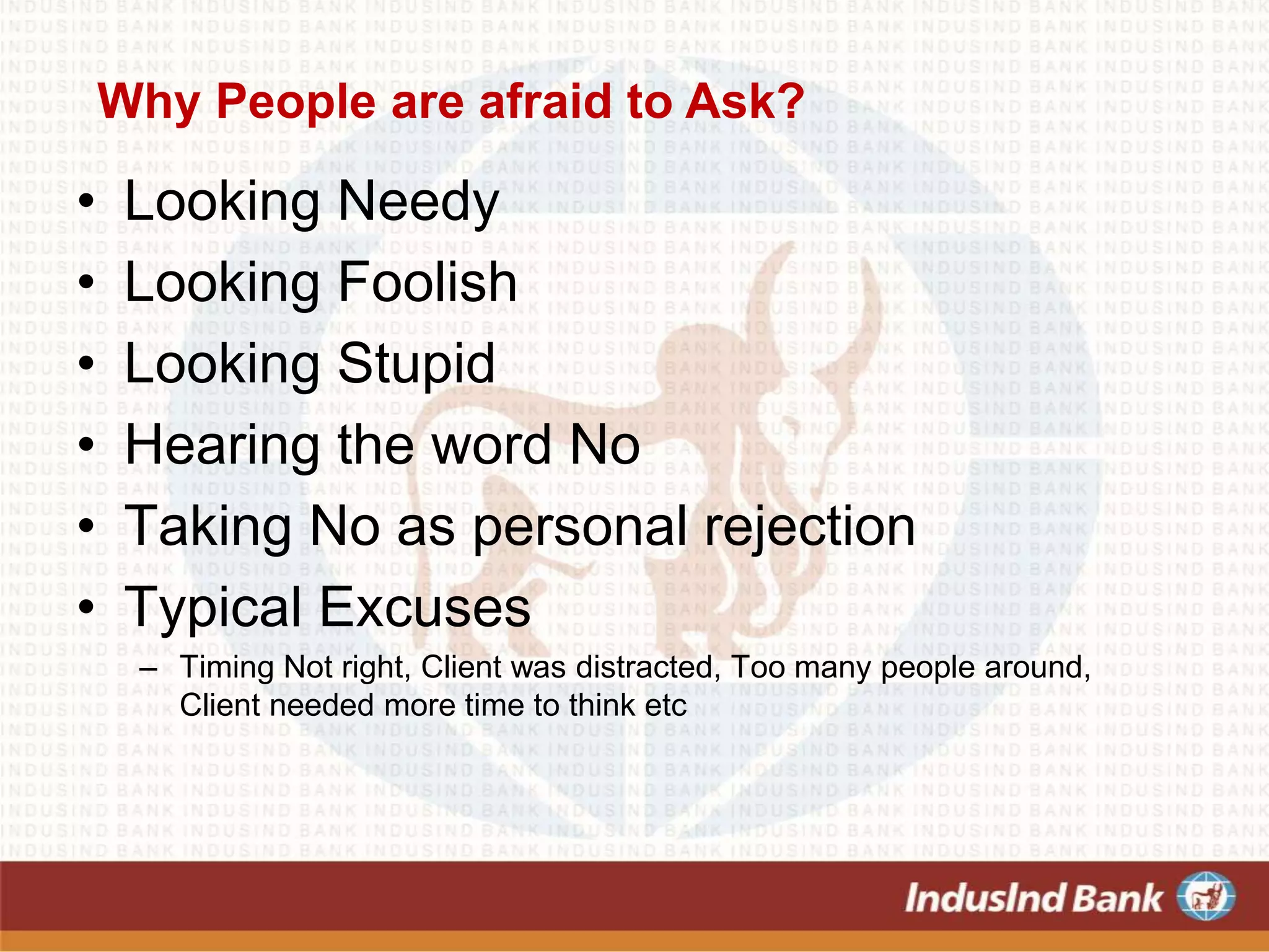 Why People are afraid to Ask?
• Looking Needy
• Looking Foolish
• Looking Stupid
• Hearing the word No
• Taking No as personal rejection
• Typical Excuses
– Timing Not right, Client was distracted, Too many people around,
Client needed more time to think etc
 