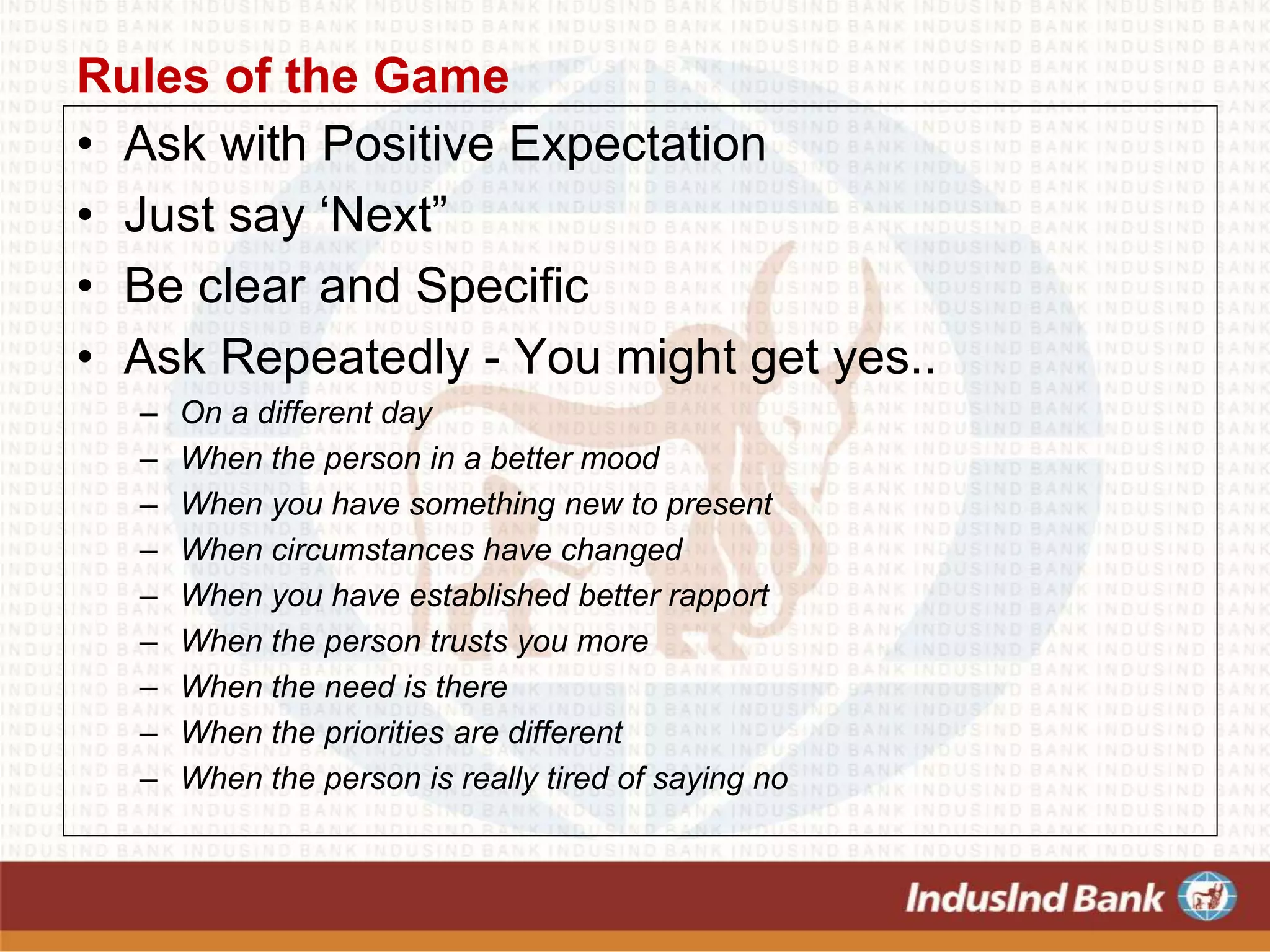 Rules of the Game
• Ask with Positive Expectation
• Just say ‘Next”
• Be clear and Specific
• Ask Repeatedly - You might get yes..
– On a different day
– When the person in a better mood
– When you have something new to present
– When circumstances have changed
– When you have established better rapport
– When the person trusts you more
– When the need is there
– When the priorities are different
– When the person is really tired of saying no
 