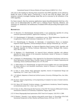 International Journal of Advance Robotics & Expert Systems (JARES) Vol.1, No.6
37
will work in this heading by directing them around how the GWO algorithm can be utilized to
handle the issues in these spaces. Conclusively, it can be seen from the papers, there still
numerous curiously investigate headings ahead that can be overcome by the utilization of the
GWO algorithm.
For future research, there has numerous applications regions hasseldomattacked which has a few
issues can be fathomedpossibly by GWO such as Artificial Neural Networks, Medicine, and
clustering, etc. furthermore, the modification of standard GWO still prevailing field requires extra
research.
REFERENCES
[1] H. Shayanfar, F.S. Gharehchopogh, Farmland fertility: A new metaheuristic algorithm for solving
continuous optimization problems, Applied Soft Computing, 71: 728-746, 2018.
[2] F.S. Gharehchopogh, H. Gholizadeh, A comprehensive survey: Whale Optimization Algorithm and
its applications, Swarm and Evolutionary Computation, 48: 1-24, 2019.
[3] F.S. Gharehchopogh, H. Shayanfar, H. Gholizadeh, A Comprehensive Survey on Symbiotic
Organisms Search Algorithms, Artificial Intelligence Review, Springer Netherlands, pp. 1-48, 2019.
[4] M. Abedi, F.S. Gharehchopogh, An Improved Opposition Based Learning Firefly Algorithm with
Dragonfly Algorithm for Solving Continuous Optimization Problems, Intelligent Data Analysis,
24(2): 309-338, 2020.
[5] H. Majidpour, F.S. Gharehchopogh, An improved flower pollination algorithm with adaboost
algorithm for feature selection in text documents classification, Journal of Advances in Computer
Research, 9(1): 29-40, 2018.
[6] S. Khalandi, F.S. Gharehchopogh, A New Approach for Text Documents Classification with Invasive
Weed Optimization and Naive Bayes Classifier, Journal of Advances in Computer Engineering and
Technology, Science and Research Branch, 4(3): 167-184, 2018.
[7] A. Allahverdipour, F.S. Gharehchopogh, An improved k-nearest neighbor with crow search algorithm
for feature selection in text documents classification, Journal of Advances in Computer Research,
9(2): 37-48, 2018.
[8] G. Kaur, S. Arora, Chaotic whale optimization algorithm, Journal of Computational Design and
Engineering, Vol. 5, Issue 3, pp. 275-284, 2018.
[9] J. H. Holland, Adaptation in Natural and Artificial systems, University of Michigan Press, Ann Arbor,
MI, 1975.
[10] J.R. Koza, Genetic programming: on the programming of computers by means of natural selection,
MIT Press, 1992
[11] H.G. Beyer, H.P. Schwefel, Evolution strategies –A comprehensive introduction, Natural Computing:
an international journal, Vol. 1, Issue 1, pp. 3-52, 2002.
[12] R. Storn, K. Price, Minimizing the Real Functions of the ICEC’96 Contest by Differential Evolution,
International Conference on Evolutionary Computation, Nagoya, Japan, 1995.
[13] D. Simon, Biogeography-based optimization, IEEE Trans Evol Computer, 12(6):702-13, 2008.
[14] R. Eberhart, J. Kennedy, A new optimizer using particle swarm theory, in: Proceedings of the Sixth
International Symposium on Micro Machine and Human Science, IEEE, pp. 39-43, 1995.
 