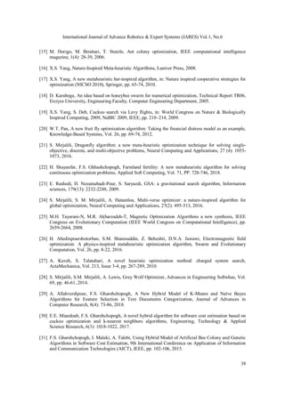 International Journal of Advance Robotics & Expert Systems (JARES) Vol.1, No.6
38
[15] M. Dorigo, M. Birattari, T. Stutzle, Ant colony optimization, IEEE computational intelligence
magazine, 1(4): 28-39, 2006.
[16] X.S. Yang, Nature-Inspired Meta-heuristic Algorithms, Luniver Press, 2008.
[17] X.S. Yang, A new metaheuristic bat-inspired algorithm, in: Nature inspired cooperative strategies for
optimization (NICSO 2010), Springer, pp. 65-74, 2010.
[18] D. Karaboga, An idea based on honeybee swarm for numerical optimization, Technical Report TR06,
Erciyes University, Engineering Faculty, Computer Engineering Department, 2005.
[19] X.S. Yang, S. Deb, Cuckoo search via Levy flights, in: World Congress on Nature & Biologically
Inspired Computing, 2009, NaBIC 2009, IEEE, pp. 210–214, 2009.
[20] W.T. Pan, A new fruit fly optimization algorithm: Taking the financial distress model as an example,
Knowledge-Based Systems, Vol. 26, pp. 69-74, 2012.
[21] S. Mirjalili, Dragonfly algorithm: a new meta-heuristic optimization technique for solving single-
objective, discrete, and multi-objective problems, Neural Computing and Applications, 27 (4): 1053-
1073, 2016.
[22] H. Shayanfar, F.S. Ghhashchopogh, Farmland fertility: A new metaheuristic algorithm for solving
continuous optimization problems, Applied Soft Computing, Vol. 71, PP. 728-746, 2018.
[23] E. Rashedi, H. Nezamabadi-Pour, S. Saryazdi, GSA: a gravitational search algorithm, Information
sciences, 179(13): 2232-2248, 2009.
[24] S. Mirjalili, S. M. Mirjalili, A. Hatamlou, Multi-verse optimizer: a nature-inspired algorithm for
global optimization, Neural Computing and Applications, 27(2): 495-513, 2016.
[25] M.H. Tayarani-N, M.R. Akbarzadeh-T, Magnetic Optimization Algorithms a new synthesis, IEEE
Congress on Evolutionary Computation (IEEE World Congress on Computational Intelligence), pp.
2659-2664, 2008.
[26] H. Abedinpourshotorban, S.M. Shamsuddin, Z. Beheshti, D.N.A. Jawawi, Electromagnetic field
optimization: A physics-inspired metaheuristic optimization algorithm, Swarm and Evolutionary
Computation, Vol. 26, pp. 8-22, 2016.
[27] A. Kaveh, S. Talatahari, A novel heuristic optimization method: charged system search,
ActaMechanica, Vol. 213, Issue 3-4, pp. 267-289, 2010.
[28] S. Mirjalili, S.M. Mirjalili, A. Lewis, Grey Wolf Optimizer, Advances in Engineering Softwhas, Vol.
69, pp. 46-61, 2014.
[29] A. Allahverdipour, F.S. Gharehchopogh, A New Hybrid Model of K-Means and Naïve Bayes
Algorithms for Feature Selection in Text Documents Categorization, Journal of Advances in
Computer Research, 8(4): 73-86, 2018.
[30] E.E. Miandoab, F.S. Gharehchopogh, A novel hybrid algorithm for software cost estimation based on
cuckoo optimization and k-nearest neighbors algorithms, Engineering, Technology & Applied
Science Research, 6(3): 1018-1022, 2017.
[31] F.S. Gharehchopogh, I. Maleki, A. Talebi, Using Hybrid Model of Artificial Bee Colony and Genetic
Algorithms in Software Cost Estimation, 9th International Conference on Application of Information
and Communication Technologies (AICT), IEEE, pp. 102-106, 2015.
 