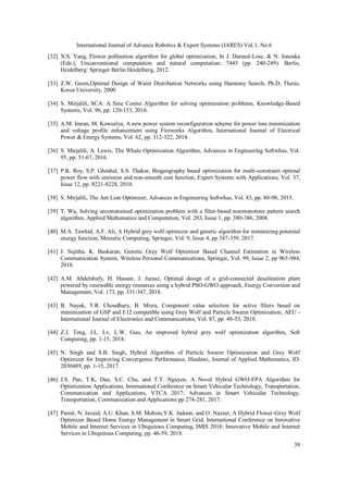 International Journal of Advance Robotics & Expert Systems (JARES) Vol.1, No.6
39
[32] X.S. Yang, Flower pollination algorithm for global optimization, In J. Durand-Lose, & N. Jonoska
(Eds.), Unconventional computation and natural computation: 7445 (pp. 240-249). Berlin,
Heidelberg: Springer Berlin Heidelberg, 2012.
[33] Z.W. Geem,Optimal Design of Water Distribution Networks using Harmony Search, Ph.D, Thesis,
Korea University, 2000
[34] S. Mirjalili, SCA: A Sine Cosine Algorithm for solving optimization problems, Knowledge-Based
Systems, Vol. 96, pp. 120-133, 2016.
[35] A.M. Imran, M. Kowsalya, A new power system reconfiguration scheme for power loss minimization
and voltage profile enhancement using Fireworks Algorithm, International Journal of Electrical
Power & Energy Systems, Vol. 62, pp. 312-322, 2014.
[36] S. Mirjalili, A. Lewis, The Whale Optimization Algorithm, Advances in Engineering Softwhas, Vol.
95, pp. 51-67, 2016.
[37] P.K. Roy, S.P. Ghoshal, S.S. Thakur, Biogeography based optimization for multi-constraint optimal
power flow with emission and non-smooth cost function, Expert Systems with Applications, Vol. 37,
Issue 12, pp. 8221-8228, 2010.
[38] S. Mirjalili, The Ant Lion Optimizer, Advances in Engineering Softwhas, Vol. 83, pp. 80-98, 2015.
[39] T. Wu, Solving unconstrained optimization problem with a filter-based nonmonotone pattern search
algorithm, Applied Mathematics and Computation, Vol. 203, Issue 1, pp. 380-386, 2008.
[40] M.A. Tawhid, A.F. Ali, A Hybrid grey wolf optimizer and genetic algorithm for minimizing potential
energy function, Memetic Computing, Springer, Vol. 9, Issue 4, pp 347-359, 2017.
[41] J. Sujitha, K. Baskaran, Genetic Grey Wolf Optimizer Based Channel Estimation in Wireless
Communication System, Wireless Personal Communications, Springer, Vol. 99, Issue 2, pp 965-984,
2018.
[42] A.M. Abdelshafy, H. Hassan, J. Jurasz, Optimal design of a grid-connected desalination plant
powered by renewable energy resources using a hybrid PSO-GWO approach, Energy Conversion and
Management, Vol. 173, pp. 331-347, 2018.
[43] B. Nayak, T.R. Choudhury, B. Misra, Component value selection for active filters based on
minimization of GSP and E12 compatible using Grey Wolf and Particle Swarm Optimization, AEU -
International Journal of Electronics and Communications, Vol. 87, pp. 48-53, 2018.
[44] Z.J. Teng, J.L. Lv, L.W. Guo, An improved hybrid grey wolf optimization algorithm, Soft
Computing, pp. 1-15, 2018.
[45] N. Singh and S.B. Singh, Hybrid Algorithm of Particle Swarm Optimization and Grey Wolf
Optimizer for Improving Convergence Performance, Hindawi, Journal of Applied Mathematics, ID.
2030489, pp. 1-15, 2017.
[46] J.S. Pan, T.K. Dao, S.C. Chu, and T.T. Nguyen, A Novel Hybrid GWO-FPA Algorithm for
Optimization Applications, International Conference on Smart Vehicular Technology, Transportation,
Communication and Applications, VTCA 2017: Advances in Smart Vehicular Technology,
Transportation, Communication and Applications pp 274-281, 2017.
[47] Pamir, N. Javaid, A.U. Khan, S.M. Mohsin,Y.K. Jadoon, and O. Nazeer, A Hybrid Flower-Grey Wolf
Optimizer Based Home Energy Management in Smart Grid, International Conference on Innovative
Mobile and Internet Services in Ubiquitous Computing, IMIS 2018: Innovative Mobile and Internet
Services in Ubiquitous Computing, pp. 46-59, 2018.
 