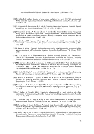International Journal of Advance Robotics & Expert Systems (JARES) Vol.1, No.6
40
[48] N. Nahak, R.K. Mallick, Damping of power system oscillations by a novel DE-GWO optimized dual
UPFC controller, Engineering Science and Technology, an International Journal, Vol. 20, Issue 4, pp.
1275-1284, 2017.
[49] T. Jayabarathi, T. Raghunathan, B.R. Adarsh, PonnuthuraiNagaratnamSuganthan, Economic dispatch
using hybrid grey wolf optimizer, Energy, Vol. 111, pp. 630-641, 2016.
[50] O. Nazeer, N. Javaid, A.A. Rafique, S. Kiani, Y. Javaid, and Z. Khurshid, Home Energy Management
Using Hybrid Meta-heuristic Optimization Technique, International Conference on Innovative Mobile
and Internet Services in Ubiquitous Computing, IMIS 2018: Innovative Mobile and Internet Services
in Ubiquitous Computing, pp. 599-609, 2018.
[51] P.J. Gaidhane, M.J. Nigam, A hybrid grey wolf optimizer and artificial bee colony algorithm for
enhancing the performance of complex systems, Journal of Computational Science, Vol. 27, pp. 284-
302, 2018.
[52] E. Daniel, J. Anitha, J. Gnanaraj, Optimum laplacian wavelet mask based medical image using hybrid
cuckoo search-grey wolf optimization algorithm, Knowledge-Based Systems, Vol. 131, pp. 58-69,
2017.
[53] H. Xu, X. Liu, J. Su, An Improved Grey Wolf Optimizer Algorithm Integrated with Cuckoo Search,
The 9th IEEE International Conference on Intelligent Data Acquisition and Advanced Computing
Systems: Technology and Applications, Buchhasst, Romani, Vol. 1, pp. 490-493, 2017.
[54] M.E. Gayyar, E. Emary, N.H. Sweilam, and M. Abdelazeem, A Hybrid Grey Wolf-Bat Algorithm for
Global Optimization, International Conference on Advanced Machine Learning Technologies and
Applications, AMLTA 2018: The International Conference on Advanced Machine Learning
Technologies and Applications (AMLTA2018), pp. 3-12, 2018.
[55] N. Singh, S.B. Singh, A novel hybrid GWO-SCA approach for optimization problems, Engineering
Science and Technology, an International Journal, Vol. 20, Issue 6, pp. 1586-1601, 2017.
[56] J. Barraza, L. Rodriguez, O. Castillo, P. Melin, and F. Valdez, A New Hybridization Approach
between the Fireworks Algorithm and Grey Wolf Optimizer Algorithm, Hindawi, Journal of
Optimization, ID. 6495362, pp. 1-18, 2018.
[57] N. Singh, and H. Hachimi, A New Hybrid Whale Optimizer Algorithm with Mean Strategy of Grey
Wolf Optimizer for Global Optimization, Mathematical and Computational Applications, 23 (14): 1-
32, 2018.
[58] A.N. Jadhav, N. Gomathi, WGC: Hybridization of exponential grey wolf optimizer with whale
optimization for data clustering, Alexandria Engineering Journal, in press, corrected proof, Available
online 26 May 2017.
[59] X. Zhang, Q. Kang, J. Cheng, X. Wang, A novel hybrid algorithm based on Biogeography-Based
Optimization and Grey Wolf Optimizer, Applied Soft Computing, Vol. 67, pp. 197-214, 2018.
[60] H.M. Zawbaa, E. Emary, C. Grosan, V. Snasel, Large-dimensionality small-instance set feature
selection: A hybrid bio-inspired heuristic approach, Swarm and Evolutionary Computation, In press,
corrected proof, Available online 1 March 2018.
[61] J. Wang, P. Du, H. Lu, W. Yang, T. Niu, An improved grey model optimized by multi-objective ant
lion optimization algorithm for annual electricity consumption forecasting, Applied Soft Computing,
In press, accepted manuscript, Available online 29 July 2018.
 