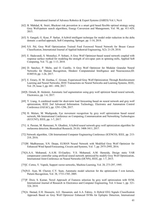 International Journal of Advance Robotics & Expert Systems (JARES) Vol.1, No.6
41
[62] B. Mahdad, K. Srairi, Blackout risk prevention in a smart grid based flexible optimal strategy using
Grey Wolf-pattern search algorithms, Energy Conversion and Management, Vol. 98, pp. 411-429,
2015.
[63] S. Ganguli, G. Kaur, P. Sarkar, A hybrid intelligent technique for model order reduction in the delta
domain: a unified approach, Soft Computing, Springer, pp. 1-14, 2018.
[64] S.S. Pal, Grey Wolf Optimization Trained Feed Foreword Neural Network for Breast Cancer
Classification, International Journal of Applied Industrial Engineering, 5(2): 21-29, 2018.
[65] E. Hadavandi, S. Mostafayi, P. Soltani, A Grey Wolf Optimizer-based neural network coupled with
response surface method for modeling the strength of siro-spun yarn in spinning mills, Applied Soft
Computing, Vol. 72, pp. 1-13, 2018.
[66] D. Sanchez, P. Melin, and O. Castillo, A Grey Wolf Optimizer for Modular Granular Neural
Networks for Human Recognition, Hindawi Computational Intelligence and Neuroscience,ID.
4180510, pp. 1-26, 2017.
[67] E. Emary, H. M. Zawbaa, C. Grosan, Experienced Gray Wolf Optimization Through Reinforcement
Learning and Neural Networks, IEEE Transactions on Neural Networks and Learning Systems, IEEE,
Vol. 29, Issue 3, pp. 681 - 694, 2017.
[68]S. Ozturk, B. Akdemir, Automatic leaf segmentation using grey wolf optimizer based neural network,
Electronics, pp. 1-6, 2017.
[69] Y. Liang, A combined model for short-term load forecasting based on neural network and grey wolf
optimization, IEEE 2nd Advanced Information Technology, Electronic and Automation Control
Conference (IAEAC), pp. 1291-1296, 2017.
[70] H. Mulam, M. Mudigonda, Eye movement recognition by grey wolf optimization based neural
network, 8th International Conference on Computing, Communication and Networking Technologies
(ICCCNT), IEEE, pp. 1-7, 2017.
[71] A. Parsian, M. Ramezani, N. Ghadimi, A hybrid neural network-gray wolf optimization algorithm for
melanoma detection, Biomedical Research, 28 (8): 3408-3411, 2017.
[72] Network algorithm, 12th International Computer Engineering Conference (ICENCO), IEEE, pp. 213-
218, 2016.
[73]M. Madhiarasan, S.N. Deepa, ELMAN Neural Network with Modified Grey Wolf Optimizer for
Enhanced Wind Speed Forecasting, Circuits and Systems, Vol. 7, pp. 2975-2995, 2016.
[74]A.A.A. Mohamed, A.A.M. El-Gaafary. Y.S. Mohamed, A.M. Hemeida, Design static VAR
compensator controller using artificial neural network optimized by modify Grey Wolf Optimization,
International Joint Conference on Neural Networks (IJCNN), IEEE, pp. 1-7, 2015.
[75]C. Cortes, V. Vapnik, Support vector networks, Machine Learning, Vol. 20, 273-297, 1995.
[76]N.E. Ayat, M. Cheriet, C.Y. Suen, Automatic model selection for the optimization f svm kernels,
Pattern Recognition, Vol. 38, 1733-1745, 2005.
[77]P. Dixit, S. Kumar, Novel Approach of Features selection by grey wolf optimization with SVM,
International Journal of Research in Electronics and Computer Engineering, Vol. 6 Issue 1, pp. 321-
324, 2018.
[78]A. Hamad, E.H. Houssein, A.E. Hassanien, and A.A. Fahmy, A Hybrid EEG Signals Classification
Approach Based on Grey Wolf Optimizer Enhanced SVMs for Epileptic Detection, International
 