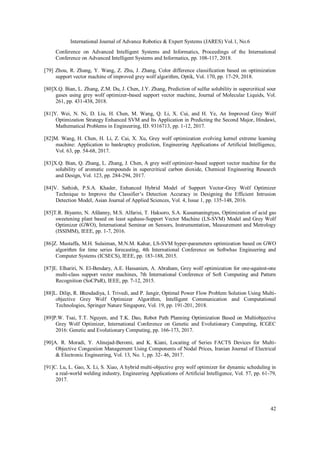 International Journal of Advance Robotics & Expert Systems (JARES) Vol.1, No.6
42
Conference on Advanced Intelligent Systems and Informatics, Proceedings of the International
Conference on Advanced Intelligent Systems and Informatics, pp. 108-117, 2018.
[79] Zhou, R. Zhang, Y. Wang, Z. Zhu, J. Zhang, Color difference classification based on optimization
support vector machine of improved grey wolf algorithm, Optik, Vol. 170, pp. 17-29, 2018.
[80]X.Q. Bian, L. Zhang, Z.M. Du, J. Chen, J.Y. Zhang, Prediction of sulfur solubility in supercritical sour
gases using grey wolf optimizer-based support vector machine, Journal of Molecular Liquids, Vol.
261, pp. 431-438, 2018.
[81]Y. Wei, N. Ni, D. Liu, H. Chen, M. Wang, Q. Li, X. Cui, and H. Ye, An Improved Grey Wolf
Optimization Strategy Enhanced SVM and Its Application in Predicting the Second Major, Hindawi,
Mathematical Problems in Engineering, ID. 9316713, pp. 1-12, 2017.
[82]M. Wang, H. Chen, H. Li, Z. Cai, X. Xu, Grey wolf optimization evolving kernel extreme learning
machine: Application to bankruptcy prediction, Engineering Applications of Artificial Intelligence,
Vol. 63, pp. 54-68, 2017.
[83]X.Q. Bian, Q. Zhang, L. Zhang, J. Chen, A grey wolf optimizer-based support vector machine for the
solubility of aromatic compounds in supercritical carbon dioxide, Chemical Engineering Research
and Design, Vol. 123, pp. 284-294, 2017.
[84]V. Sathish, P.S.A. Khader, Enhanced Hybrid Model of Support Vector-Grey Wolf Optimizer
Technique to Improve the Classifier’s Detection Accuracy in Designing the Efficient Intrusion
Detection Model, Asian Journal of Applied Sciences, Vol. 4, Issue 1, pp. 135-148, 2016.
[85]T.R. Biyanto, N. Afdanny, M.S. Alfarisi, T. Haksoro, S.A. Kusumaningtyas, Optimization of acid gas
sweetening plant based on least squhass-Support Vector Machine (LS-SVM) Model and Grey Wolf
Optimizer (GWO), International Seminar on Sensors, Instrumentation, Measurement and Metrology
(ISSIMM), IEEE, pp. 1-7, 2016.
[86]Z. Mustaffa, M.H. Sulaiman, M.N.M. Kahar, LS-SVM hyper-parameters optimization based on GWO
algorithm for time series forecasting, 4th International Conference on Softwhas Engineering and
Computer Systems (ICSECS), IEEE, pp. 183-188, 2015.
[87]E. Elhariri, N. El-Bendary, A.E. Hassanien, A. Abraham, Grey wolf optimization for one-against-one
multi-class support vector machines, 7th International Conference of Soft Computing and Pattern
Recognition (SoCPaR), IEEE, pp. 7-12, 2015.
[88]L. Dilip, R. Bhesdadiya, I. Trivedi, and P. Jangir, Optimal Power Flow Problem Solution Using Multi-
objective Grey Wolf Optimizer Algorithm, Intelligent Communication and Computational
Technologies, Springer Nature Singapore, Vol. 19, pp. 191-201, 2018.
[89]P.W. Tsai, T.T. Nguyen, and T.K. Dao, Robot Path Planning Optimization Based on Multiobjective
Grey Wolf Optimizer, International Conference on Genetic and Evolutionary Computing, ICGEC
2016: Genetic and Evolutionary Computing, pp. 166-173, 2017.
[90]A. R. Moradi, Y. Alinejad-Beromi, and K. Kiani, Locating of Series FACTS Devices for Multi-
Objective Congestion Management Using Components of Nodal Prices, Iranian Journal of Electrical
& Electronic Engineering, Vol. 13, No. 1, pp. 32- 46, 2017.
[91]C. Lu, L. Gao, X. Li, S. Xiao, A hybrid multi-objective grey wolf optimizer for dynamic scheduling in
a real-world welding industry, Engineering Applications of Artificial Intelligence, Vol. 57, pp. 61-79,
2017.
 