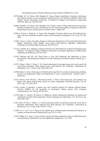 International Journal of Advance Robotics & Expert Systems (JARES) Vol.1, No.6
44
[107]S.Reddy. K, L.K. Panwar, BK. Panigrahi, R. Kumar, Optimal scheduling of uncertain wind energy
and demand response in unit commitment using binary grey wolf optimizer (BGWO), IEEE Uttar
Pradesh Section International Conference on Electrical, Computer and Electronics Engineering
(UPCON), IEEE, pp. 344-349, 2016.
[108]K. Srikanth, L.K. Panwar, B.K. Panigrahi, E.H. Viedma, and G.G. Wang, Meta-heuristic framework:
Quantum inspired binary grey wolf optimizer for unit commitment problem, Computers & Electrical
Engineering, In press, corrected proof, Available online 1 August 2017.
[109]L.K. Panwar, S. Reddy K, A. Verma, B.K. Panigrahi, R. Kumar, Binary Grey Wolf Optimizer for
large scale unit commitment problem, Swarm and Evolutionary Computation, Vol. 38, pp. 251-266,
2018.
[110]D. Yousri, D. Allam, M. Eteiba, Chapter 18: Parameters Identification of Fractional Order Permanent
Magnet Synchronous Motor Models Using Chaotic Meta-Heuristic Algorithms, Mathematical
Techniques of Fractional Order Systems, pp. 529-558, 2018.
[111]A.A. Heidari, R.A. Abbaspour, Enhanced Chaotic Grey Wolf Optimizer for Real-World Optimization
Problems: A Comparative Study, Handbook of Research on Emergent Applications of Optimization
Algorithms, IGI Global, pp. 693-727, 2018.
[112]H. Mehrotra and S.K. Pal, Using Chaos in Grey Wolf Optimizer and Application to Prime
Factorization, 7th International Conference on Soft Computing for Problem Solving, SocProS, pp. 1-
17, 2017.
[113]Y. Zhang, J. Zhou, Y. Zheng, Y. Xu, Control optimisation for pumped storage unit in micro-grid with
wind power penetration using improved grey wolf optimiser, IET Generation, Transmission &
Distribution, Vol. 11, Issue 13, pp. 3246-3256, 2017.
[114]M. Kohli, S. Arora, Chaotic grey wolf optimization algorithm for constrained optimization problems,
Journal of Computational Design and Engineering, in press, corrected proof, Available online 7
March 2017.
[115]J. Oliveira, P.M. Oliveira, J. Boaventura-Cunha, T. Pinho, Chaos-based grey wolf optimizer for
higher order sliding mode position control of a robotic manipulator, Nonlinear Dynamics, Vol. 90,
Issue 2, pp. 1353-1362, 2017.
[116]A. Farshin, S. Sharifian, A chaotic grey wolf controller allocator for Softwhas Defined Mobile
Network (SDMN) for 5th generation of cloud-based cellular systems (5G), Computer
Communications, Vol. 108, pp. 94-109, 2017.
[117]M. Mitic, N. Vukovic, M. Petrovic, Z. Miljkovic, Chaotic metaheuristic algorithms for learning and
reproduction of robot motion trajectories, Neural Computing and Applications, Vol. 30, Issue 4, pp.
1065-1083, 2018.
[118]J. Zhou, W. Zhu, Y. Zheng, C. Li, Precise equivalent model of small hydro generator cluster and its
parameter identification using improved Grey Wolf optimiser, IET Generation, Transmission &
Distribution, Vol. 10, Issue 9, pp. 2108-2117, 2016.
[119]H. Yu, Y. Yu, Y. Liu, Y. Wang, S. Gao, Chaotic grey wolf optimization, International Conference on
Progress in Informatics and Computing (PIC), pp. 103-113, 2016.
[120]Y. Pathak, K.V. Arya, S. Tiwari, Feature selection for image steganalysis using levy flight-based grey
wolf optimization, Multimedia Tools and Applications, Springer, pp. 1-22, 2018.
 