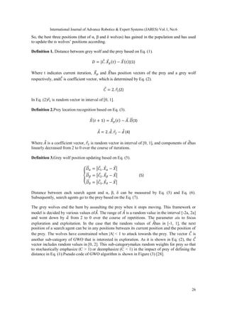 International Journal of Advance Robotics & Expert Systems (JARES) Vol.1, No.6
26
So, the best three positions (that of α, β and δ wolves) has gained in the population and has used
to update the ɷ wolves’ positions according.
Definition 1. Distance between grey wolf and the prey based on Eq. (1).
𝐷 = |𝐶⃗. 𝑋⃗ 𝑝( 𝑡) − 𝑋⃗( 𝑡)|(1)
Where t indicates current iteration, 𝑋⃗ 𝑝 and 𝑋⃗has position vectors of the prey and a grey wolf
respectively, and𝐶⃗ is coefficient vector, which is determined by Eq. (2).
𝐶⃗ = 2. 𝑟⃗1(2)
In Eq. (2)𝑟⃗1 is random vector in interval of [0, 1].
Definition 2.Prey location recognition based on Eq. (3).
𝑋⃗( 𝑡 + 1) = 𝑋⃗ 𝑝( 𝑡) − 𝐴⃗. 𝐷⃗⃗⃗(3)
𝐴⃗ = 2. 𝑑⃗. 𝑟⃗2 − 𝑑⃗ (4)
Where 𝐴⃗ is a coefficient vector, 𝑟⃗2 is random vector in interval of [0, 1], and components of 𝑑⃗has
linearly decreased from 2 to 0 over the course of iterations.
Definition 3.Grey wolf position updating based on Eq. (5).
{
𝐷⃗⃗⃗ 𝛼 = |𝐶⃗1. 𝑋⃗ 𝛼 − 𝑋⃗|
𝐷⃗⃗⃗ 𝛽 = |𝐶⃗2. 𝑋⃗ 𝛽 − 𝑋⃗|
𝐷⃗⃗⃗ 𝛿 = |𝐶⃗3. 𝑋⃗ 𝛿 − 𝑋⃗|
(5)
Distance between each search agent and α, β, δ can be measured by Eq. (5) and Eq. (6).
Subsequently, search agents go to the prey based on the Eq. (7).
The grey wolves end the hunt by assaulting the prey when it stops moving. This framework or
model is decided by various values of𝐴⃗. The range of 𝐴⃗ is a random value in the interval [-2a, 2a]
and went down by 𝑎⃗ from 2 to 0 over the course of repetitions. The parameter ais to focus
exploration and exploitation. In the case that the random values of 𝐴⃗has in [-1, 1], the next
position of a search agent can be in any positions between its current position and the position of
the prey. The wolves have constrained when |A| < 1 to attack towards the prey. The vector 𝐶⃗ is
another sub-category of GWO that is interested in exploration. As it is shown in Eq. (2), the 𝐶⃗
vector includes random values in [0, 2]. This sub-categorymakes random weights for prey so that
to stochastically emphasize (C > 1) or deemphasize (C < 1) in the impact of prey of defining the
distance in Eq. (1).Pseudo code of GWO algorithm is shown in Figure (3) [28].
 