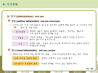 2. 지각장애

3) 환각 (hallucinations) хий юм
환청 (auditory hallucination) хий юм сонсогдох
▪ 소리의 강도 또한 거의 들릴 듯 말 듯한 강도에서 공황에 빠질 정도로 큰 소리까지 다양
환각 중 가장 흔함
정신분열병

: 환청의 내용이 대부분 불쾌하고 경멸적 , 비난하는 내용으로
그의 망상과 밀접한 관계를 보임

우울증

: 자신의 죄책감 , 허무감과 연관되어 남들이 자신을 꾸짖거나
얕보는 말소리가 들리기도 함

조증

: 위대한 인물 , 조물주 등이 자신과 얘기하고자 하는 환청이 들려서
과대망상과 연관됨

환시 (visual hallucination) хий юм ү зэгдэх
▪ 환청보다는 적지만 다른 환각보다는 많음 . 뇌의 후두엽에 병변이 있는 경우 나타남
뇌의 후두엽 피질의 병변

: 형태가 뚜렷하지 못한 비정형 환시

측두엽이나 두정엽의 병변 : 뚜렷한 형태를 가지고 있는 정형의 환시
10 / 34

 